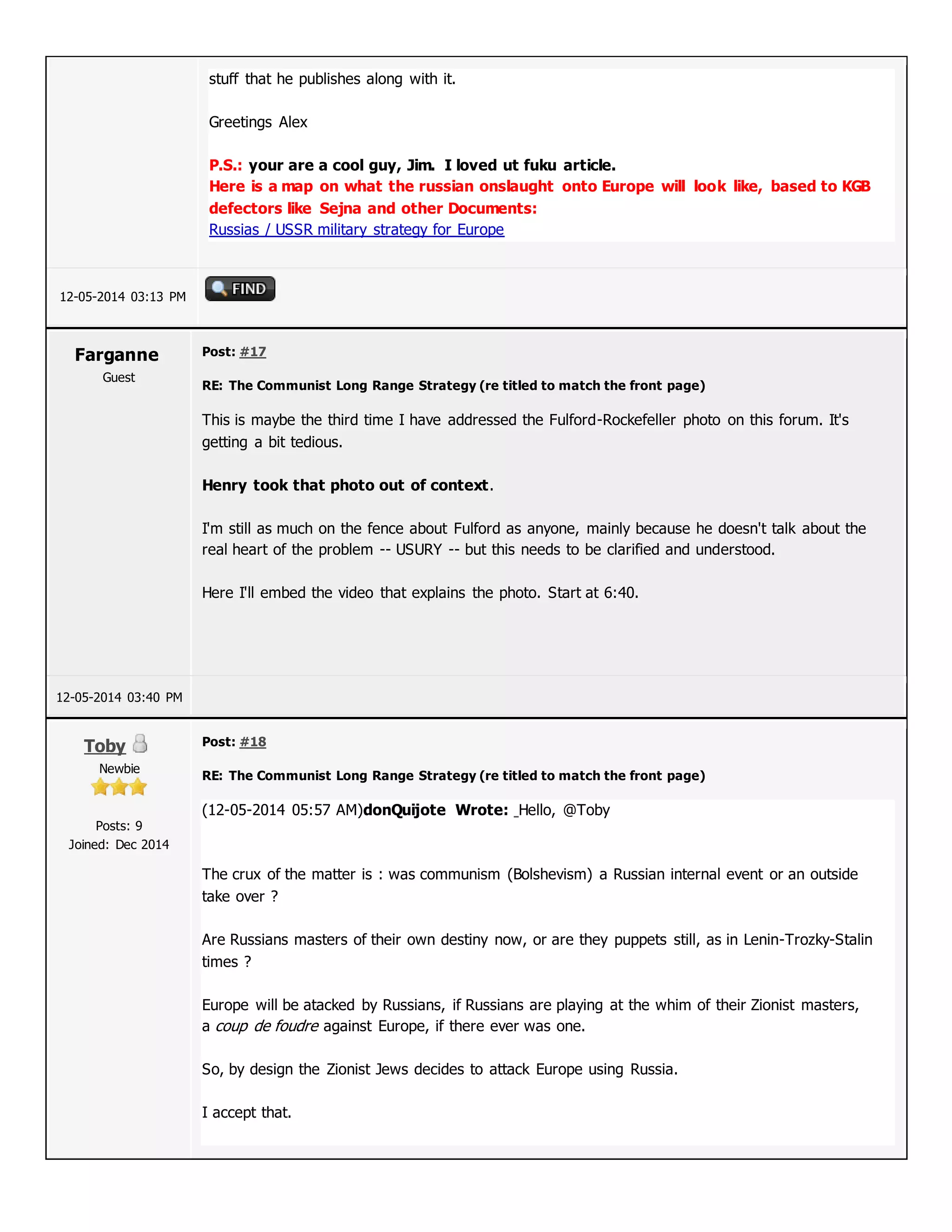 stuff that he publishes along with it.
Greetings Alex
P.S.: your are a cool guy, Jim. I loved ut fuku article.
Here is a map on what the russian onslaught onto Europe will look like, based to KGB
defectors like Sejna and other Documents:
Russias / USSR military strategy for Europe
12-05-2014 03:13 PM
Farganne
Guest
Post: #17
RE: The Communist Long Range Strategy (re titled to match the front page)
This is maybe the third time I have addressed the Fulford-Rockefeller photo on this forum. It's
getting a bit tedious.
Henry took that photo out of context.
I'm still as much on the fence about Fulford as anyone, mainly because he doesn't talk about the
real heart of the problem -- USURY -- but this needs to be clarified and understood.
Here I'll embed the video that explains the photo. Start at 6:40.
12-05-2014 03:40 PM
Toby
Newbie
Posts: 9
Joined: Dec 2014
Post: #18
RE: The Communist Long Range Strategy (re titled to match the front page)
(12-05-2014 05:57 AM)donQuijote Wrote: Hello, @Toby
The crux of the matter is : was communism (Bolshevism) a Russian internal event or an outside
take over ?
Are Russians masters of their own destiny now, or are they puppets still, as in Lenin-Trozky-Stalin
times ?
Europe will be atacked by Russians, if Russians are playing at the whim of their Zionist masters,
a coup de foudre against Europe, if there ever was one.
So, by design the Zionist Jews decides to attack Europe using Russia.
I accept that.
 