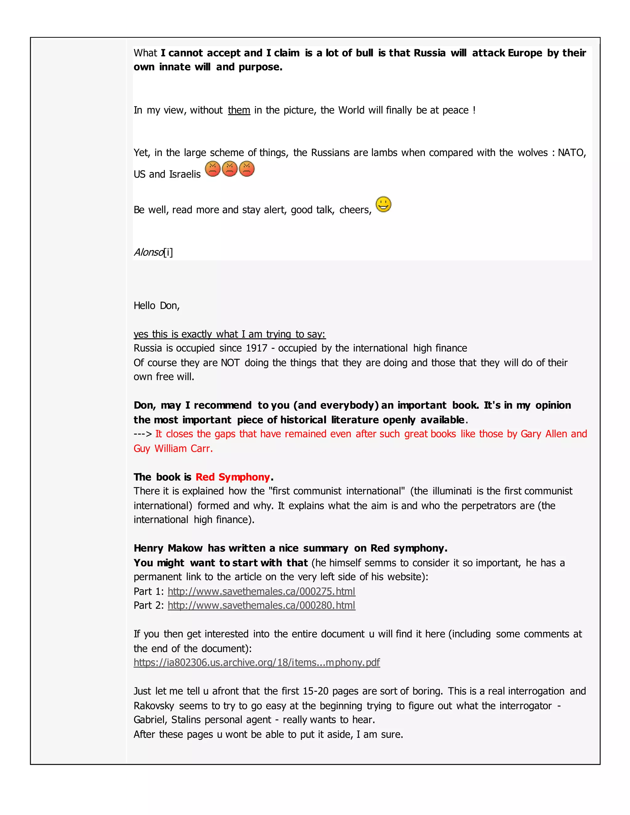 What I cannot accept and I claim is a lot of bull is that Russia will attack Europe by their
own innate will and purpose.
In my view, without them in the picture, the World will finally be at peace !
Yet, in the large scheme of things, the Russians are lambs when compared with the wolves : NATO,
US and Israelis
Be well, read more and stay alert, good talk, cheers,
Alonso[i]
Hello Don,
yes this is exactly what I am trying to say:
Russia is occupied since 1917 - occupied by the international high finance
Of course they are NOT doing the things that they are doing and those that they will do of their
own free will.
Don, may I recommend to you (and everybody) an important book. It's in my opinion
the most important piece of historical literature openly available.
---> It closes the gaps that have remained even after such great books like those by Gary Allen and
Guy William Carr.
The book is Red Symphony.
There it is explained how the "first communist international" (the illuminati is the first communist
international) formed and why. It explains what the aim is and who the perpetrators are (the
international high finance).
Henry Makow has written a nice summary on Red symphony.
You might want to start with that (he himself semms to consider it so important, he has a
permanent link to the article on the very left side of his website):
Part 1: http://www.savethemales.ca/000275.html
Part 2: http://www.savethemales.ca/000280.html
If you then get interested into the entire document u will find it here (including some comments at
the end of the document):
https://ia802306.us.archive.org/18/items...mphony.pdf
Just let me tell u afront that the first 15-20 pages are sort of boring. This is a real interrogation and
Rakovsky seems to try to go easy at the beginning trying to figure out what the interrogator -
Gabriel, Stalins personal agent - really wants to hear.
After these pages u wont be able to put it aside, I am sure.
 