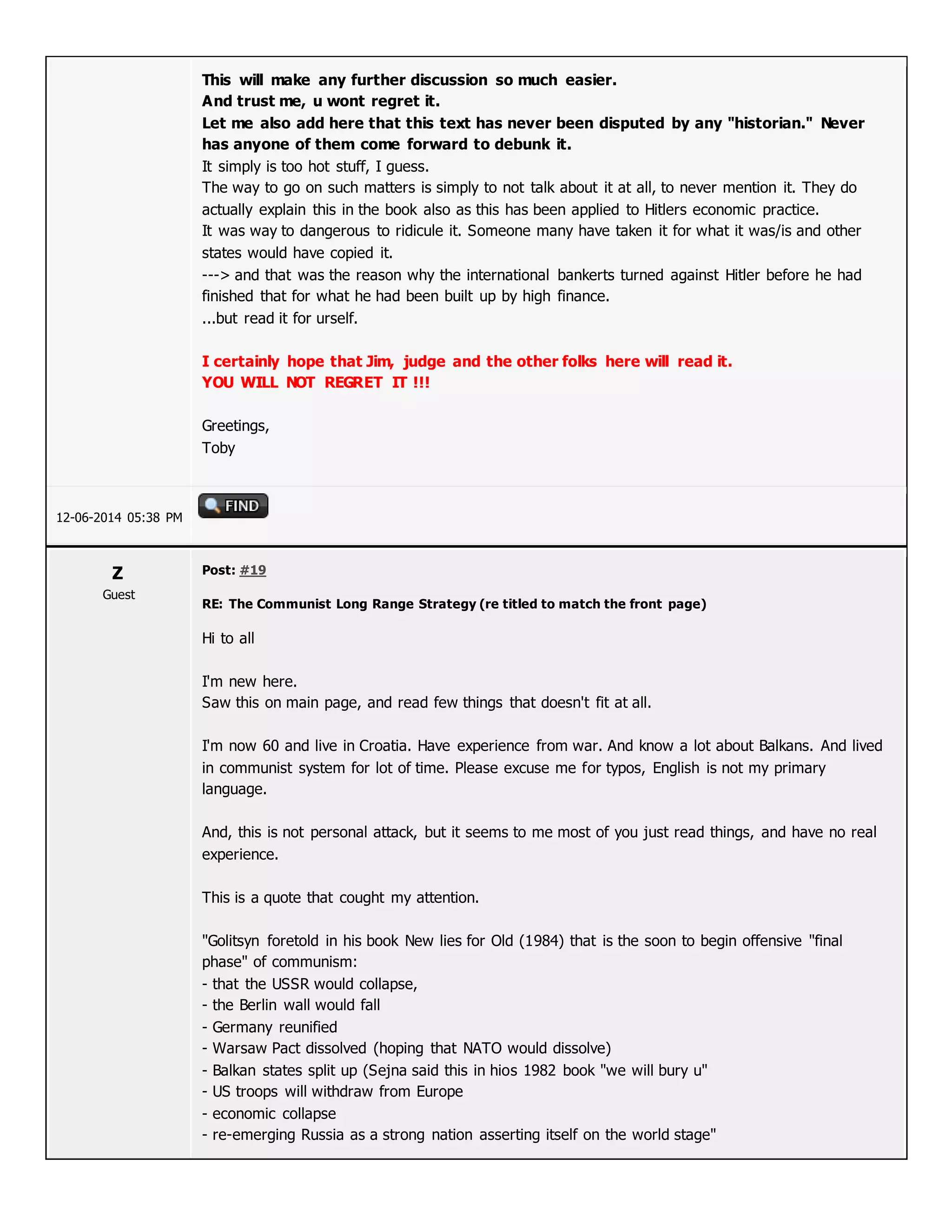 This will make any further discussion so much easier.
And trust me, u wont regret it.
Let me also add here that this text has never been disputed by any "historian." Never
has anyone of them come forward to debunk it.
It simply is too hot stuff, I guess.
The way to go on such matters is simply to not talk about it at all, to never mention it. They do
actually explain this in the book also as this has been applied to Hitlers economic practice.
It was way to dangerous to ridicule it. Someone many have taken it for what it was/is and other
states would have copied it.
---> and that was the reason why the international bankerts turned against Hitler before he had
finished that for what he had been built up by high finance.
...but read it for urself.
I certainly hope that Jim, judge and the other folks here will read it.
YOU WILL NOT REGRET IT !!!
Greetings,
Toby
12-06-2014 05:38 PM
Z
Guest
Post: #19
RE: The Communist Long Range Strategy (re titled to match the front page)
Hi to all
I'm new here.
Saw this on main page, and read few things that doesn't fit at all.
I'm now 60 and live in Croatia. Have experience from war. And know a lot about Balkans. And lived
in communist system for lot of time. Please excuse me for typos, English is not my primary
language.
And, this is not personal attack, but it seems to me most of you just read things, and have no real
experience.
This is a quote that cought my attention.
"Golitsyn foretold in his book New lies for Old (1984) that is the soon to begin offensive "final
phase" of communism:
- that the USSR would collapse,
- the Berlin wall would fall
- Germany reunified
- Warsaw Pact dissolved (hoping that NATO would dissolve)
- Balkan states split up (Sejna said this in hios 1982 book "we will bury u"
- US troops will withdraw from Europe
- economic collapse
- re-emerging Russia as a strong nation asserting itself on the world stage"
 