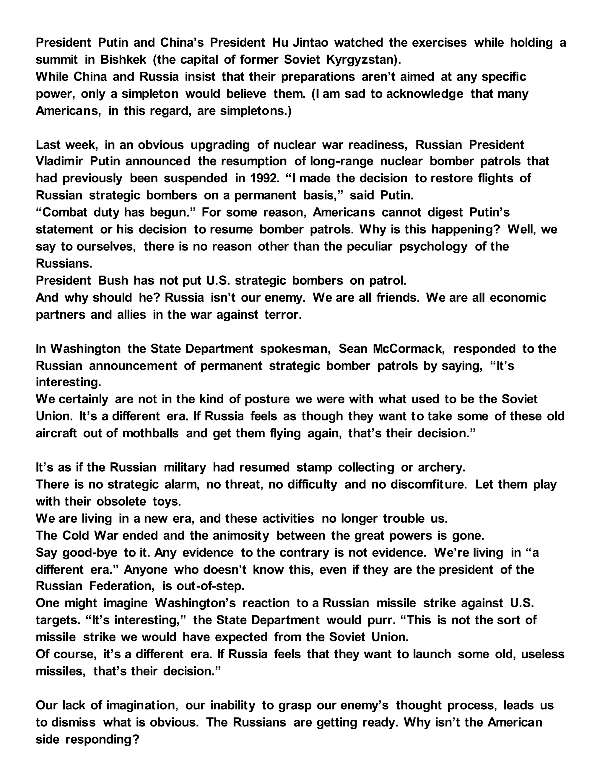President Putin and China’s President Hu Jintao watched the exercises while holding a
summit in Bishkek (the capital of former Soviet Kyrgyzstan).
While China and Russia insist that their preparations aren’t aimed at any specific
power, only a simpleton would believe them. (I am sad to acknowledge that many
Americans, in this regard, are simpletons.)
Last week, in an obvious upgrading of nuclear war readiness, Russian President
Vladimir Putin announced the resumption of long-range nuclear bomber patrols that
had previously been suspended in 1992. “I made the decision to restore flights of
Russian strategic bombers on a permanent basis,” said Putin.
“Combat duty has begun.” For some reason, Americans cannot digest Putin’s
statement or his decision to resume bomber patrols. Why is this happening? Well, we
say to ourselves, there is no reason other than the peculiar psychology of the
Russians.
President Bush has not put U.S. strategic bombers on patrol.
And why should he? Russia isn’t our enemy. We are all friends. We are all economic
partners and allies in the war against terror.
In Washington the State Department spokesman, Sean McCormack, responded to the
Russian announcement of permanent strategic bomber patrols by saying, “It’s
interesting.
We certainly are not in the kind of posture we were with what used to be the Soviet
Union. It’s a different era. If Russia feels as though they want to take some of these old
aircraft out of mothballs and get them flying again, that’s their decision.”
It’s as if the Russian military had resumed stamp collecting or archery.
There is no strategic alarm, no threat, no difficulty and no discomfiture. Let them play
with their obsolete toys.
We are living in a new era, and these activities no longer trouble us.
The Cold War ended and the animosity between the great powers is gone.
Say good-bye to it. Any evidence to the contrary is not evidence. We’re living in “a
different era.” Anyone who doesn’t know this, even if they are the president of the
Russian Federation, is out-of-step.
One might imagine Washington’s reaction to a Russian missile strike against U.S.
targets. “It’s interesting,” the State Department would purr. “This is not the sort of
missile strike we would have expected from the Soviet Union.
Of course, it’s a different era. If Russia feels that they want to launch some old, useless
missiles, that’s their decision.”
Our lack of imagination, our inability to grasp our enemy’s thought process, leads us
to dismiss what is obvious. The Russians are getting ready. Why isn’t the American
side responding?
 