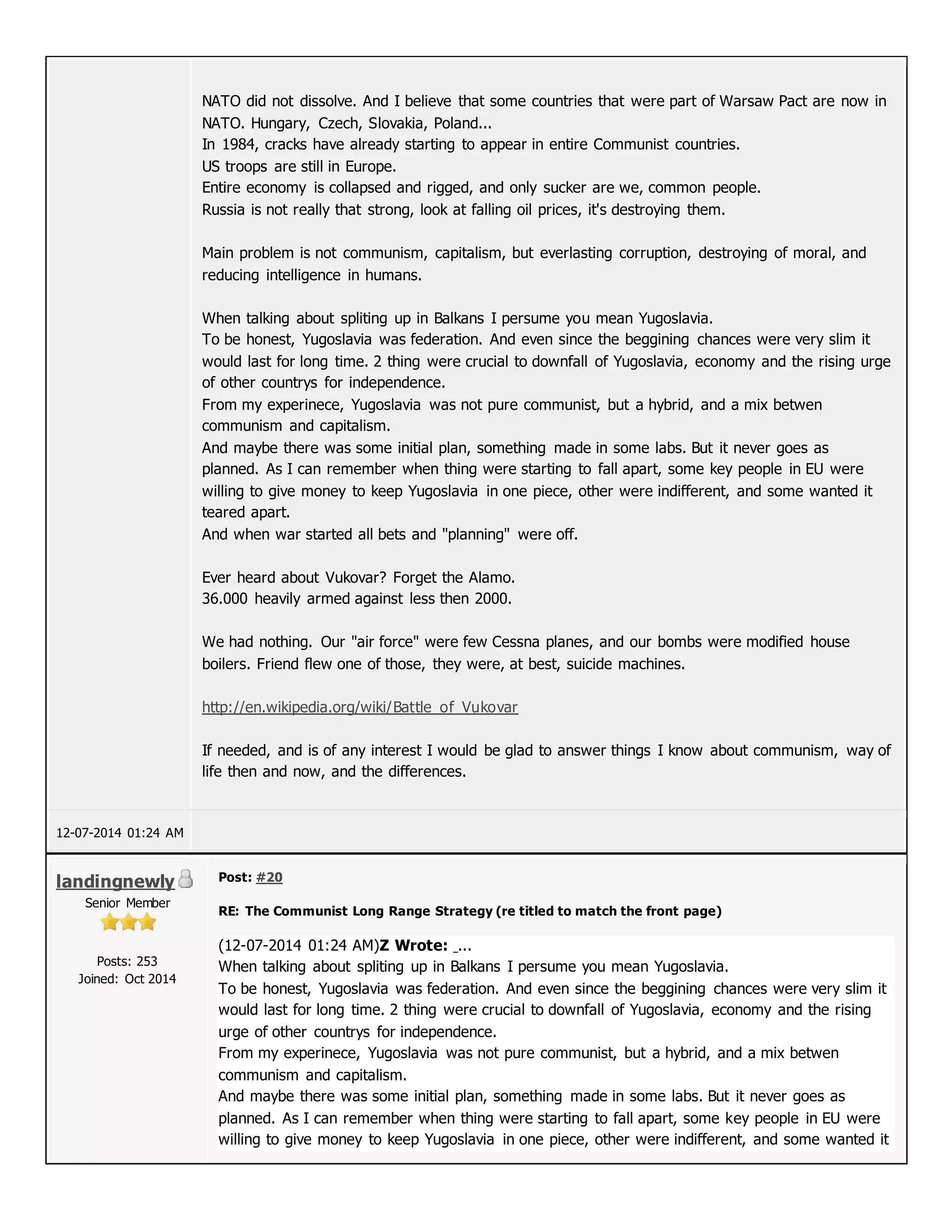 NATO did not dissolve. And I believe that some countries that were part of Warsaw Pact are now in
NATO. Hungary, Czech, Slovakia, Poland...
In 1984, cracks have already starting to appear in entire Communist countries.
US troops are still in Europe.
Entire economy is collapsed and rigged, and only sucker are we, common people.
Russia is not really that strong, look at falling oil prices, it's destroying them.
Main problem is not communism, capitalism, but everlasting corruption, destroying of moral, and
reducing intelligence in humans.
When talking about spliting up in Balkans I persume you mean Yugoslavia.
To be honest, Yugoslavia was federation. And even since the beggining chances were very slim it
would last for long time. 2 thing were crucial to downfall of Yugoslavia, economy and the rising urge
of other countrys for independence.
From my experinece, Yugoslavia was not pure communist, but a hybrid, and a mix betwen
communism and capitalism.
And maybe there was some initial plan, something made in some labs. But it never goes as
planned. As I can remember when thing were starting to fall apart, some key people in EU were
willing to give money to keep Yugoslavia in one piece, other were indifferent, and some wanted it
teared apart.
And when war started all bets and "planning" were off.
Ever heard about Vukovar? Forget the Alamo.
36.000 heavily armed against less then 2000.
We had nothing. Our "air force" were few Cessna planes, and our bombs were modified house
boilers. Friend flew one of those, they were, at best, suicide machines.
http://en.wikipedia.org/wiki/Battle_of_Vukovar
If needed, and is of any interest I would be glad to answer things I know about communism, way of
life then and now, and the differences.
12-07-2014 01:24 AM
landingnewly
Senior Member
Posts: 253
Joined: Oct 2014
Post: #20
RE: The Communist Long Range Strategy (re titled to match the front page)
(12-07-2014 01:24 AM)Z Wrote: ...
When talking about spliting up in Balkans I persume you mean Yugoslavia.
To be honest, Yugoslavia was federation. And even since the beggining chances were very slim it
would last for long time. 2 thing were crucial to downfall of Yugoslavia, economy and the rising
urge of other countrys for independence.
From my experinece, Yugoslavia was not pure communist, but a hybrid, and a mix betwen
communism and capitalism.
And maybe there was some initial plan, something made in some labs. But it never goes as
planned. As I can remember when thing were starting to fall apart, some key people in EU were
willing to give money to keep Yugoslavia in one piece, other were indifferent, and some wanted it
 
