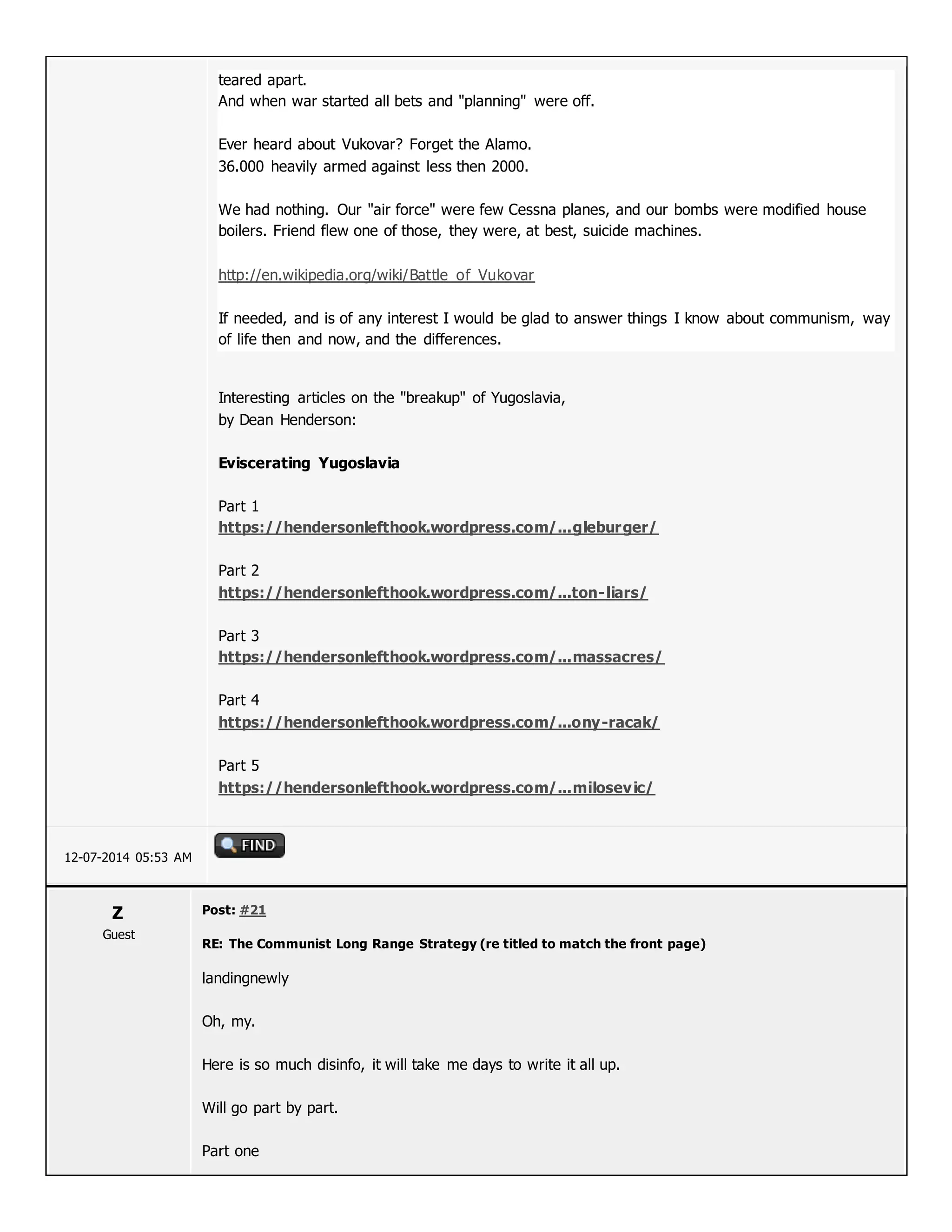 teared apart.
And when war started all bets and "planning" were off.
Ever heard about Vukovar? Forget the Alamo.
36.000 heavily armed against less then 2000.
We had nothing. Our "air force" were few Cessna planes, and our bombs were modified house
boilers. Friend flew one of those, they were, at best, suicide machines.
http://en.wikipedia.org/wiki/Battle_of_Vukovar
If needed, and is of any interest I would be glad to answer things I know about communism, way
of life then and now, and the differences.
Interesting articles on the "breakup" of Yugoslavia,
by Dean Henderson:
Eviscerating Yugoslavia
Part 1
https://hendersonlefthook.wordpress.com/...gleburger/
Part 2
https://hendersonlefthook.wordpress.com/...ton-liars/
Part 3
https://hendersonlefthook.wordpress.com/...massacres/
Part 4
https://hendersonlefthook.wordpress.com/...ony-racak/
Part 5
https://hendersonlefthook.wordpress.com/...milosevic/
12-07-2014 05:53 AM
Z
Guest
Post: #21
RE: The Communist Long Range Strategy (re titled to match the front page)
landingnewly
Oh, my.
Here is so much disinfo, it will take me days to write it all up.
Will go part by part.
Part one
 