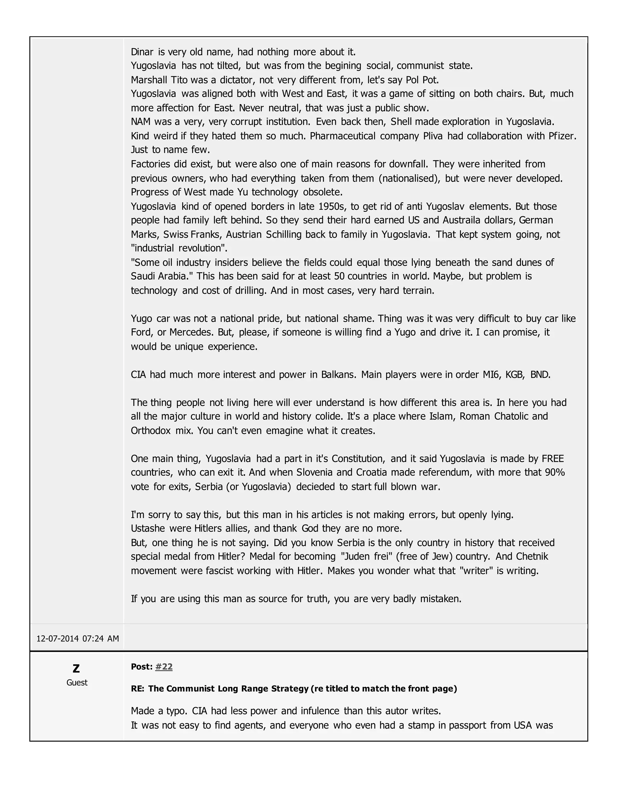 Dinar is very old name, had nothing more about it.
Yugoslavia has not tilted, but was from the begining social, communist state.
Marshall Tito was a dictator, not very different from, let's say Pol Pot.
Yugoslavia was aligned both with West and East, it was a game of sitting on both chairs. But, much
more affection for East. Never neutral, that was just a public show.
NAM was a very, very corrupt institution. Even back then, Shell made exploration in Yugoslavia.
Kind weird if they hated them so much. Pharmaceutical company Pliva had collaboration with Pfizer.
Just to name few.
Factories did exist, but were also one of main reasons for downfall. They were inherited from
previous owners, who had everything taken from them (nationalised), but were never developed.
Progress of West made Yu technology obsolete.
Yugoslavia kind of opened borders in late 1950s, to get rid of anti Yugoslav elements. But those
people had family left behind. So they send their hard earned US and Austraila dollars, German
Marks, Swiss Franks, Austrian Schilling back to family in Yugoslavia. That kept system going, not
"industrial revolution".
"Some oil industry insiders believe the fields could equal those lying beneath the sand dunes of
Saudi Arabia." This has been said for at least 50 countries in world. Maybe, but problem is
technology and cost of drilling. And in most cases, very hard terrain.
Yugo car was not a national pride, but national shame. Thing was it was very difficult to buy car like
Ford, or Mercedes. But, please, if someone is willing find a Yugo and drive it. I can promise, it
would be unique experience.
CIA had much more interest and power in Balkans. Main players were in order MI6, KGB, BND.
The thing people not living here will ever understand is how different this area is. In here you had
all the major culture in world and history colide. It's a place where Islam, Roman Chatolic and
Orthodox mix. You can't even emagine what it creates.
One main thing, Yugoslavia had a part in it's Constitution, and it said Yugoslavia is made by FREE
countries, who can exit it. And when Slovenia and Croatia made referendum, with more that 90%
vote for exits, Serbia (or Yugoslavia) decieded to start full blown war.
I'm sorry to say this, but this man in his articles is not making errors, but openly lying.
Ustashe were Hitlers allies, and thank God they are no more.
But, one thing he is not saying. Did you know Serbia is the only country in history that received
special medal from Hitler? Medal for becoming "Juden frei" (free of Jew) country. And Chetnik
movement were fascist working with Hitler. Makes you wonder what that "writer" is writing.
If you are using this man as source for truth, you are very badly mistaken.
12-07-2014 07:24 AM
Z
Guest
Post: #22
RE: The Communist Long Range Strategy (re titled to match the front page)
Made a typo. CIA had less power and infulence than this autor writes.
It was not easy to find agents, and everyone who even had a stamp in passport from USA was
 