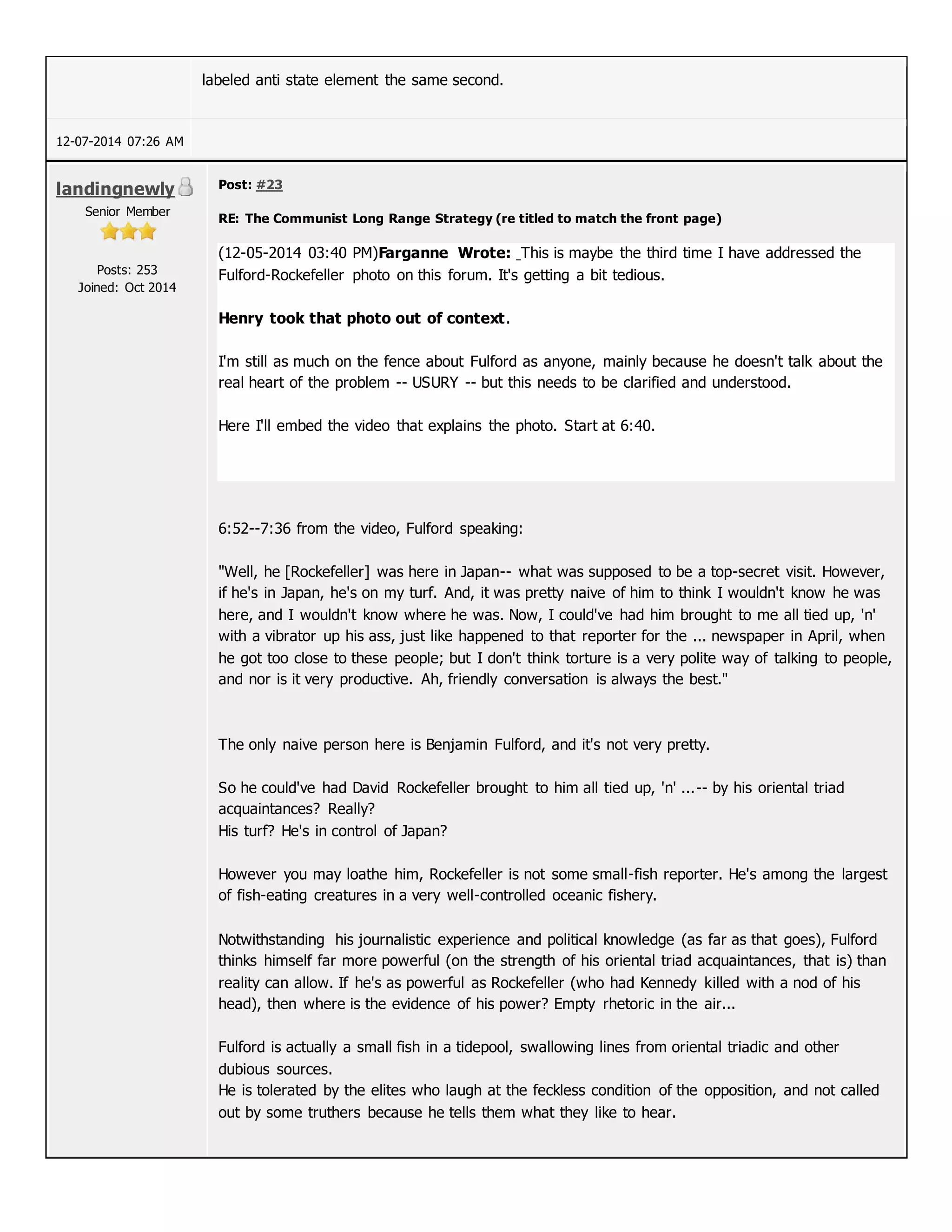 labeled anti state element the same second.
12-07-2014 07:26 AM
landingnewly
Senior Member
Posts: 253
Joined: Oct 2014
Post: #23
RE: The Communist Long Range Strategy (re titled to match the front page)
(12-05-2014 03:40 PM)Farganne Wrote: This is maybe the third time I have addressed the
Fulford-Rockefeller photo on this forum. It's getting a bit tedious.
Henry took that photo out of context.
I'm still as much on the fence about Fulford as anyone, mainly because he doesn't talk about the
real heart of the problem -- USURY -- but this needs to be clarified and understood.
Here I'll embed the video that explains the photo. Start at 6:40.
6:52--7:36 from the video, Fulford speaking:
"Well, he [Rockefeller] was here in Japan-- what was supposed to be a top-secret visit. However,
if he's in Japan, he's on my turf. And, it was pretty naive of him to think I wouldn't know he was
here, and I wouldn't know where he was. Now, I could've had him brought to me all tied up, 'n'
with a vibrator up his ass, just like happened to that reporter for the ... newspaper in April, when
he got too close to these people; but I don't think torture is a very polite way of talking to people,
and nor is it very productive. Ah, friendly conversation is always the best."
The only naive person here is Benjamin Fulford, and it's not very pretty.
So he could've had David Rockefeller brought to him all tied up, 'n' ...-- by his oriental triad
acquaintances? Really?
His turf? He's in control of Japan?
However you may loathe him, Rockefeller is not some small-fish reporter. He's among the largest
of fish-eating creatures in a very well-controlled oceanic fishery.
Notwithstanding his journalistic experience and political knowledge (as far as that goes), Fulford
thinks himself far more powerful (on the strength of his oriental triad acquaintances, that is) than
reality can allow. If he's as powerful as Rockefeller (who had Kennedy killed with a nod of his
head), then where is the evidence of his power? Empty rhetoric in the air...
Fulford is actually a small fish in a tidepool, swallowing lines from oriental triadic and other
dubious sources.
He is tolerated by the elites who laugh at the feckless condition of the opposition, and not called
out by some truthers because he tells them what they like to hear.
 