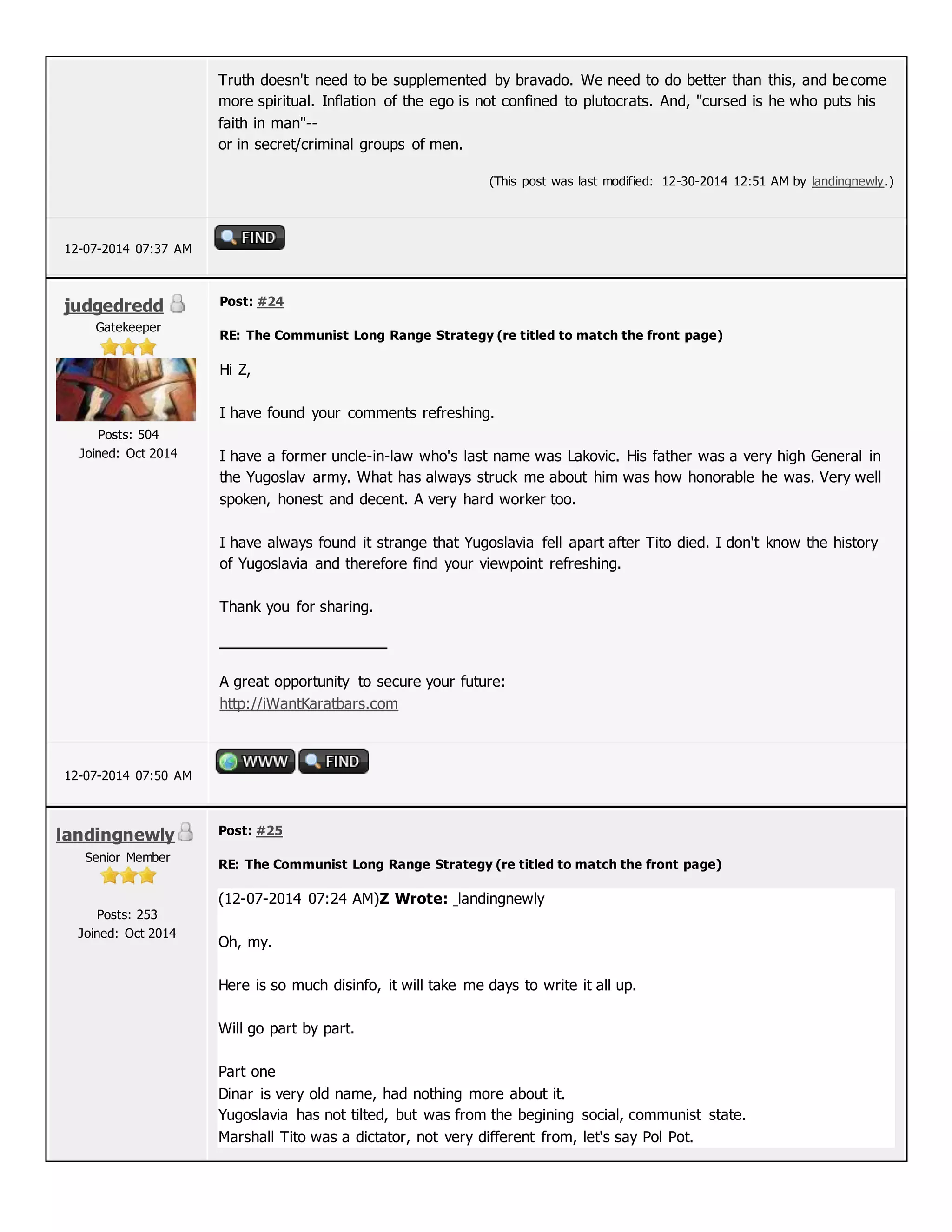 Truth doesn't need to be supplemented by bravado. We need to do better than this, and become
more spiritual. Inflation of the ego is not confined to plutocrats. And, "cursed is he who puts his
faith in man"--
or in secret/criminal groups of men.
(This post was last modified: 12-30-2014 12:51 AM by landingnewly.)
12-07-2014 07:37 AM
judgedredd
Gatekeeper
Posts: 504
Joined: Oct 2014
Post: #24
RE: The Communist Long Range Strategy (re titled to match the front page)
Hi Z,
I have found your comments refreshing.
I have a former uncle-in-law who's last name was Lakovic. His father was a very high General in
the Yugoslav army. What has always struck me about him was how honorable he was. Very well
spoken, honest and decent. A very hard worker too.
I have always found it strange that Yugoslavia fell apart after Tito died. I don't know the history
of Yugoslavia and therefore find your viewpoint refreshing.
Thank you for sharing.
A great opportunity to secure your future:
http://iWantKaratbars.com
12-07-2014 07:50 AM
landingnewly
Senior Member
Posts: 253
Joined: Oct 2014
Post: #25
RE: The Communist Long Range Strategy (re titled to match the front page)
(12-07-2014 07:24 AM)Z Wrote: landingnewly
Oh, my.
Here is so much disinfo, it will take me days to write it all up.
Will go part by part.
Part one
Dinar is very old name, had nothing more about it.
Yugoslavia has not tilted, but was from the begining social, communist state.
Marshall Tito was a dictator, not very different from, let's say Pol Pot.
 