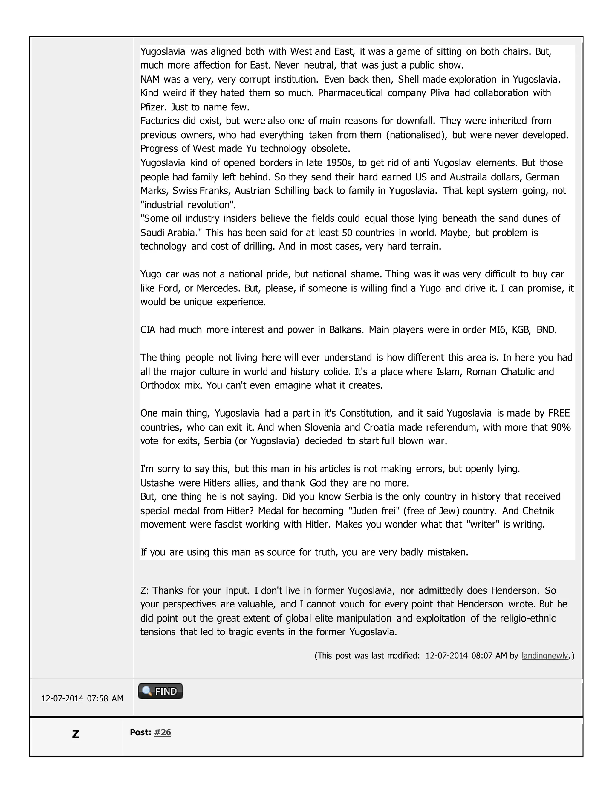 Yugoslavia was aligned both with West and East, it was a game of sitting on both chairs. But,
much more affection for East. Never neutral, that was just a public show.
NAM was a very, very corrupt institution. Even back then, Shell made exploration in Yugoslavia.
Kind weird if they hated them so much. Pharmaceutical company Pliva had collaboration with
Pfizer. Just to name few.
Factories did exist, but were also one of main reasons for downfall. They were inherited from
previous owners, who had everything taken from them (nationalised), but were never developed.
Progress of West made Yu technology obsolete.
Yugoslavia kind of opened borders in late 1950s, to get rid of anti Yugoslav elements. But those
people had family left behind. So they send their hard earned US and Austraila dollars, German
Marks, Swiss Franks, Austrian Schilling back to family in Yugoslavia. That kept system going, not
"industrial revolution".
"Some oil industry insiders believe the fields could equal those lying beneath the sand dunes of
Saudi Arabia." This has been said for at least 50 countries in world. Maybe, but problem is
technology and cost of drilling. And in most cases, very hard terrain.
Yugo car was not a national pride, but national shame. Thing was it was very difficult to buy car
like Ford, or Mercedes. But, please, if someone is willing find a Yugo and drive it. I can promise, it
would be unique experience.
CIA had much more interest and power in Balkans. Main players were in order MI6, KGB, BND.
The thing people not living here will ever understand is how different this area is. In here you had
all the major culture in world and history colide. It's a place where Islam, Roman Chatolic and
Orthodox mix. You can't even emagine what it creates.
One main thing, Yugoslavia had a part in it's Constitution, and it said Yugoslavia is made by FREE
countries, who can exit it. And when Slovenia and Croatia made referendum, with more that 90%
vote for exits, Serbia (or Yugoslavia) decieded to start full blown war.
I'm sorry to say this, but this man in his articles is not making errors, but openly lying.
Ustashe were Hitlers allies, and thank God they are no more.
But, one thing he is not saying. Did you know Serbia is the only country in history that received
special medal from Hitler? Medal for becoming "Juden frei" (free of Jew) country. And Chetnik
movement were fascist working with Hitler. Makes you wonder what that "writer" is writing.
If you are using this man as source for truth, you are very badly mistaken.
Z: Thanks for your input. I don't live in former Yugoslavia, nor admittedly does Henderson. So
your perspectives are valuable, and I cannot vouch for every point that Henderson wrote. But he
did point out the great extent of global elite manipulation and exploitation of the religio-ethnic
tensions that led to tragic events in the former Yugoslavia.
(This post was last modified: 12-07-2014 08:07 AM by landingnewly.)
12-07-2014 07:58 AM
Z Post: #26
 