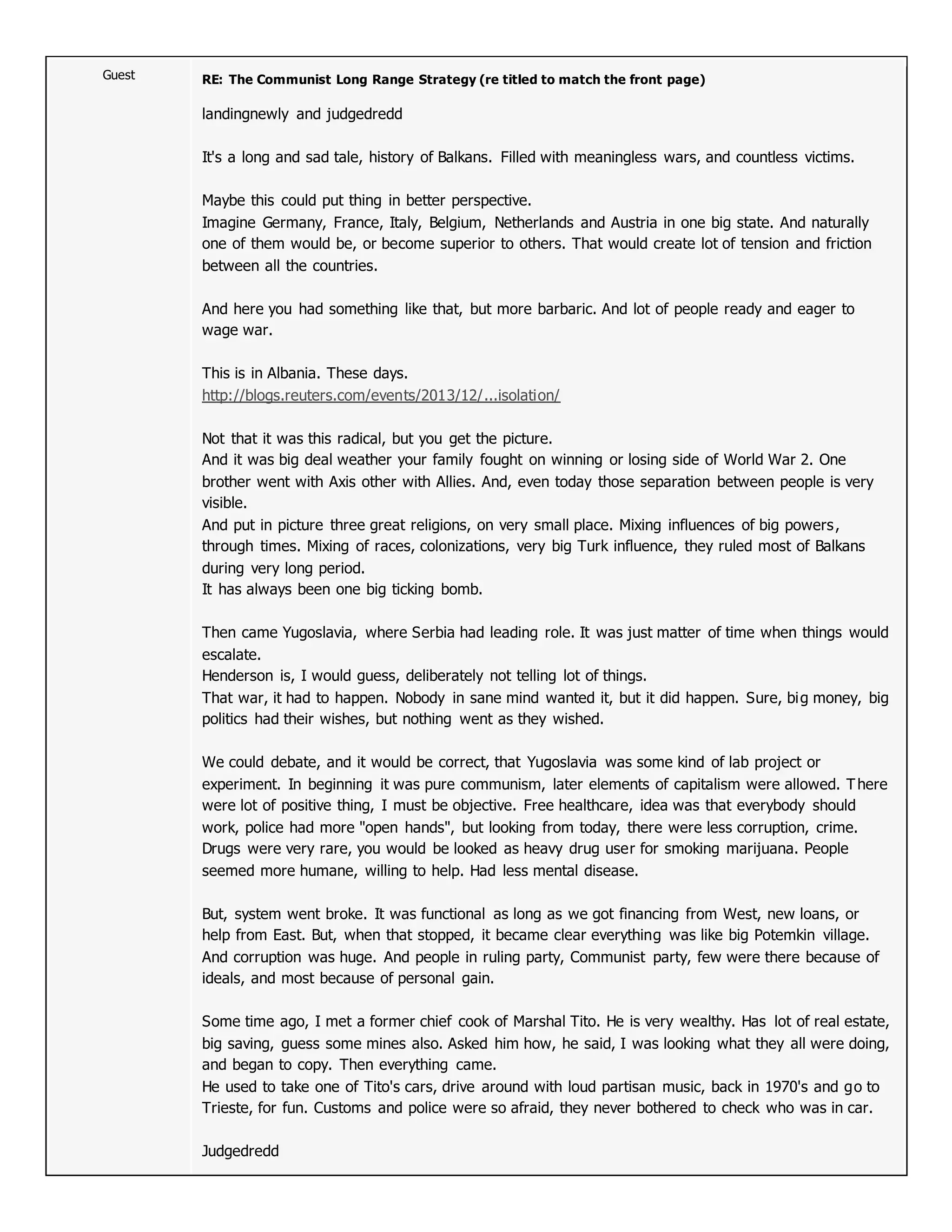 Guest RE: The Communist Long Range Strategy (re titled to match the front page)
landingnewly and judgedredd
It's a long and sad tale, history of Balkans. Filled with meaningless wars, and countless victims.
Maybe this could put thing in better perspective.
Imagine Germany, France, Italy, Belgium, Netherlands and Austria in one big state. And naturally
one of them would be, or become superior to others. That would create lot of tension and friction
between all the countries.
And here you had something like that, but more barbaric. And lot of people ready and eager to
wage war.
This is in Albania. These days.
http://blogs.reuters.com/events/2013/12/...isolation/
Not that it was this radical, but you get the picture.
And it was big deal weather your family fought on winning or losing side of World War 2. One
brother went with Axis other with Allies. And, even today those separation between people is very
visible.
And put in picture three great religions, on very small place. Mixing influences of big powers,
through times. Mixing of races, colonizations, very big Turk influence, they ruled most of Balkans
during very long period.
It has always been one big ticking bomb.
Then came Yugoslavia, where Serbia had leading role. It was just matter of time when things would
escalate.
Henderson is, I would guess, deliberately not telling lot of things.
That war, it had to happen. Nobody in sane mind wanted it, but it did happen. Sure, big money, big
politics had their wishes, but nothing went as they wished.
We could debate, and it would be correct, that Yugoslavia was some kind of lab project or
experiment. In beginning it was pure communism, later elements of capitalism were allowed. There
were lot of positive thing, I must be objective. Free healthcare, idea was that everybody should
work, police had more "open hands", but looking from today, there were less corruption, crime.
Drugs were very rare, you would be looked as heavy drug user for smoking marijuana. People
seemed more humane, willing to help. Had less mental disease.
But, system went broke. It was functional as long as we got financing from West, new loans, or
help from East. But, when that stopped, it became clear everything was like big Potemkin village.
And corruption was huge. And people in ruling party, Communist party, few were there because of
ideals, and most because of personal gain.
Some time ago, I met a former chief cook of Marshal Tito. He is very wealthy. Has lot of real estate,
big saving, guess some mines also. Asked him how, he said, I was looking what they all were doing,
and began to copy. Then everything came.
He used to take one of Tito's cars, drive around with loud partisan music, back in 1970's and go to
Trieste, for fun. Customs and police were so afraid, they never bothered to check who was in car.
Judgedredd
 