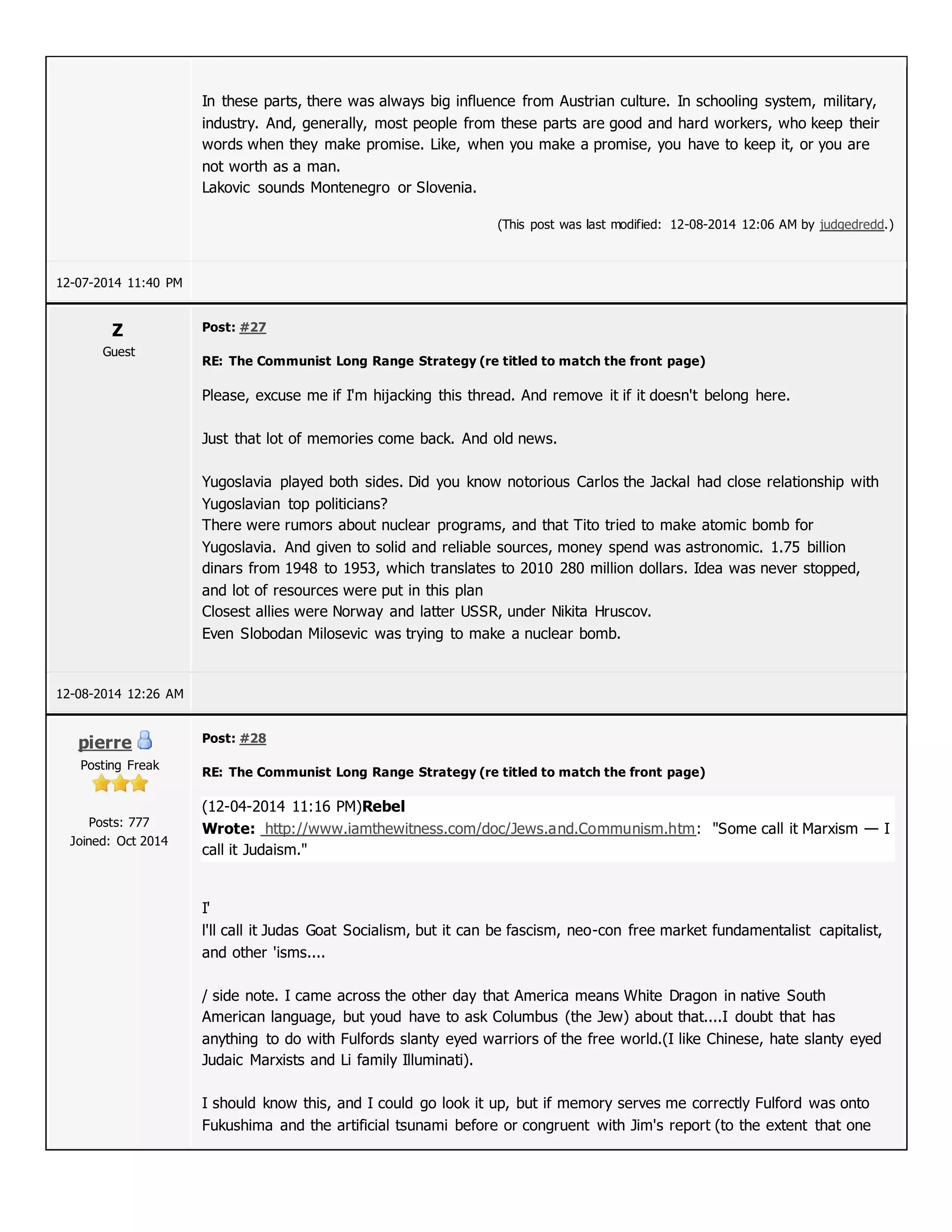 In these parts, there was always big influence from Austrian culture. In schooling system, military,
industry. And, generally, most people from these parts are good and hard workers, who keep their
words when they make promise. Like, when you make a promise, you have to keep it, or you are
not worth as a man.
Lakovic sounds Montenegro or Slovenia.
(This post was last modified: 12-08-2014 12:06 AM by judgedredd.)
12-07-2014 11:40 PM
Z
Guest
Post: #27
RE: The Communist Long Range Strategy (re titled to match the front page)
Please, excuse me if I'm hijacking this thread. And remove it if it doesn't belong here.
Just that lot of memories come back. And old news.
Yugoslavia played both sides. Did you know notorious Carlos the Jackal had close relationship with
Yugoslavian top politicians?
There were rumors about nuclear programs, and that Tito tried to make atomic bomb for
Yugoslavia. And given to solid and reliable sources, money spend was astronomic. 1.75 billion
dinars from 1948 to 1953, which translates to 2010 280 million dollars. Idea was never stopped,
and lot of resources were put in this plan
Closest allies were Norway and latter USSR, under Nikita Hruscov.
Even Slobodan Milosevic was trying to make a nuclear bomb.
12-08-2014 12:26 AM
pierre
Posting Freak
Posts: 777
Joined: Oct 2014
Post: #28
RE: The Communist Long Range Strategy (re titled to match the front page)
(12-04-2014 11:16 PM)Rebel
Wrote: http://www.iamthewitness.com/doc/Jews.and.Communism.htm: "Some call it Marxism — I
call it Judaism."
I'
l'll call it Judas Goat Socialism, but it can be fascism, neo-con free market fundamentalist capitalist,
and other 'isms....
/ side note. I came across the other day that America means White Dragon in native South
American language, but youd have to ask Columbus (the Jew) about that....I doubt that has
anything to do with Fulfords slanty eyed warriors of the free world.(I like Chinese, hate slanty eyed
Judaic Marxists and Li family Illuminati).
I should know this, and I could go look it up, but if memory serves me correctly Fulford was onto
Fukushima and the artificial tsunami before or congruent with Jim's report (to the extent that one
 