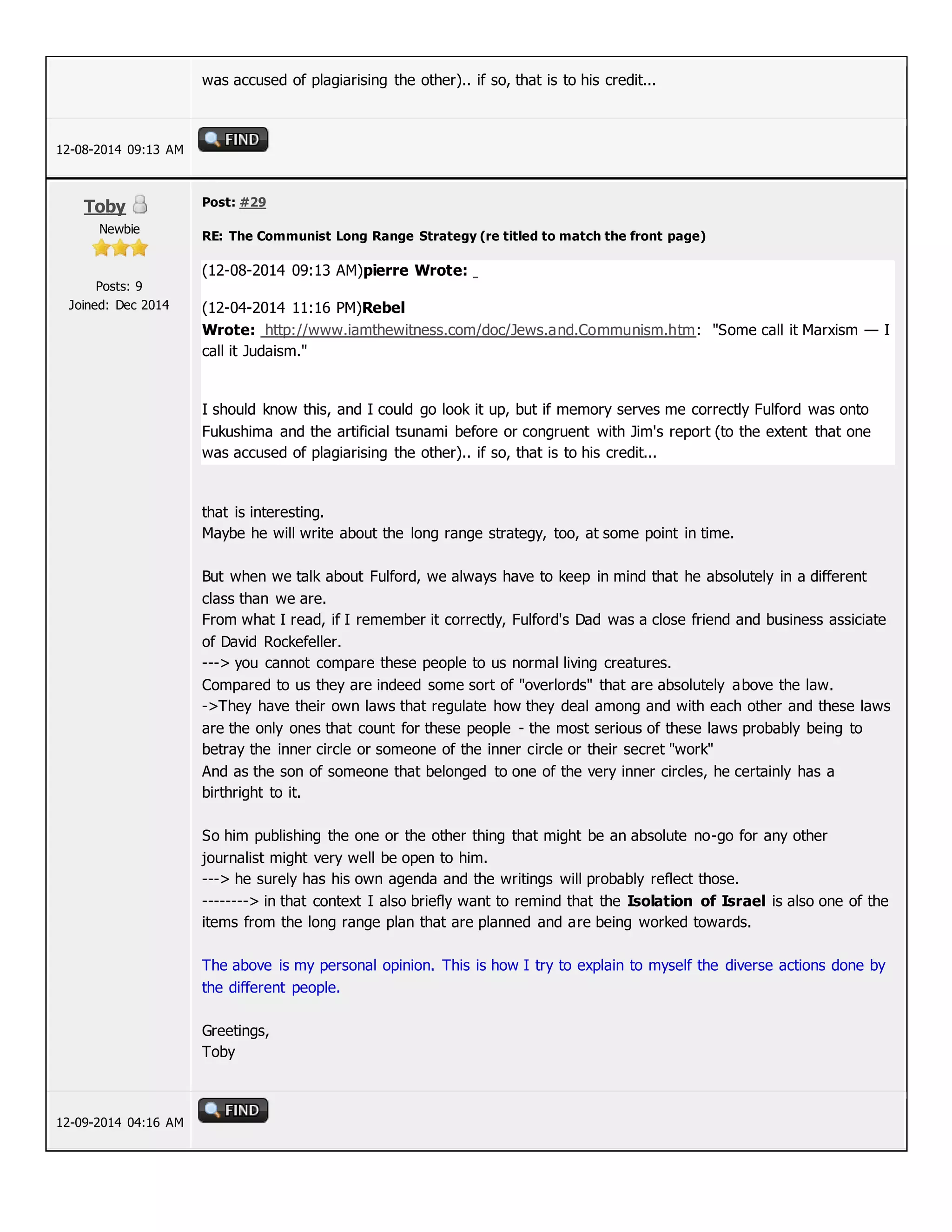 was accused of plagiarising the other).. if so, that is to his credit...
12-08-2014 09:13 AM
Toby
Newbie
Posts: 9
Joined: Dec 2014
Post: #29
RE: The Communist Long Range Strategy (re titled to match the front page)
(12-08-2014 09:13 AM)pierre Wrote:
(12-04-2014 11:16 PM)Rebel
Wrote: http://www.iamthewitness.com/doc/Jews.and.Communism.htm: "Some call it Marxism — I
call it Judaism."
I should know this, and I could go look it up, but if memory serves me correctly Fulford was onto
Fukushima and the artificial tsunami before or congruent with Jim's report (to the extent that one
was accused of plagiarising the other).. if so, that is to his credit...
that is interesting.
Maybe he will write about the long range strategy, too, at some point in time.
But when we talk about Fulford, we always have to keep in mind that he absolutely in a different
class than we are.
From what I read, if I remember it correctly, Fulford's Dad was a close friend and business assiciate
of David Rockefeller.
---> you cannot compare these people to us normal living creatures.
Compared to us they are indeed some sort of "overlords" that are absolutely above the law.
->They have their own laws that regulate how they deal among and with each other and these laws
are the only ones that count for these people - the most serious of these laws probably being to
betray the inner circle or someone of the inner circle or their secret "work"
And as the son of someone that belonged to one of the very inner circles, he certainly has a
birthright to it.
So him publishing the one or the other thing that might be an absolute no-go for any other
journalist might very well be open to him.
---> he surely has his own agenda and the writings will probably reflect those.
--------> in that context I also briefly want to remind that the Isolation of Israel is also one of the
items from the long range plan that are planned and are being worked towards.
The above is my personal opinion. This is how I try to explain to myself the diverse actions done by
the different people.
Greetings,
Toby
12-09-2014 04:16 AM
 