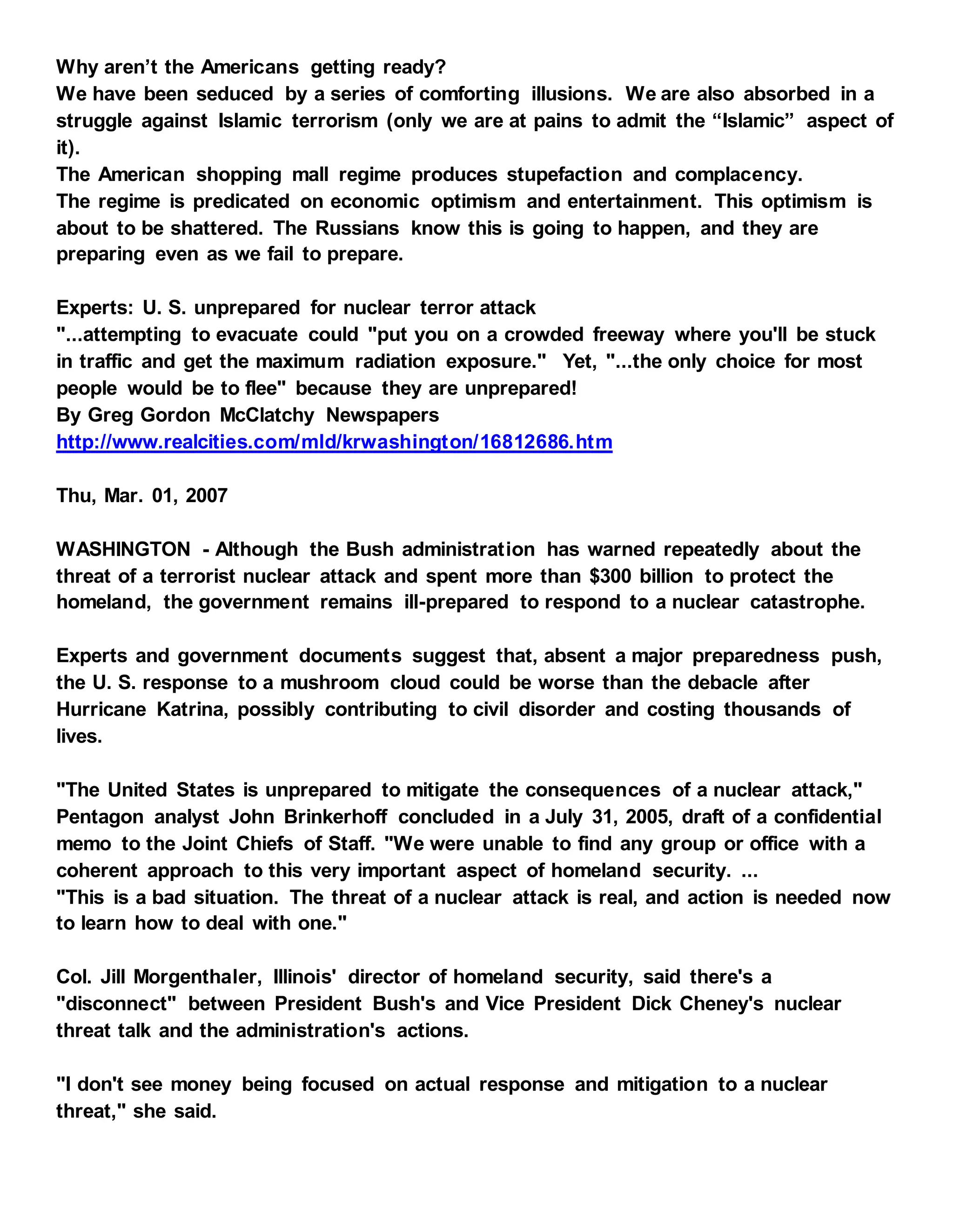 Why aren’t the Americans getting ready?
We have been seduced by a series of comforting illusions. We are also absorbed in a
struggle against Islamic terrorism (only we are at pains to admit the “Islamic” aspect of
it).
The American shopping mall regime produces stupefaction and complacency.
The regime is predicated on economic optimism and entertainment. This optimism is
about to be shattered. The Russians know this is going to happen, and they are
preparing even as we fail to prepare.
Experts: U. S. unprepared for nuclear terror attack
"...attempting to evacuate could "put you on a crowded freeway where you'll be stuck
in traffic and get the maximum radiation exposure." Yet, "...the only choice for most
people would be to flee" because they are unprepared!
By Greg Gordon McClatchy Newspapers
http://www.realcities.com/mld/krwashington/16812686.htm
Thu, Mar. 01, 2007
WASHINGTON - Although the Bush administration has warned repeatedly about the
threat of a terrorist nuclear attack and spent more than $300 billion to protect the
homeland, the government remains ill-prepared to respond to a nuclear catastrophe.
Experts and government documents suggest that, absent a major preparedness push,
the U. S. response to a mushroom cloud could be worse than the debacle after
Hurricane Katrina, possibly contributing to civil disorder and costing thousands of
lives.
"The United States is unprepared to mitigate the consequences of a nuclear attack,"
Pentagon analyst John Brinkerhoff concluded in a July 31, 2005, draft of a confidential
memo to the Joint Chiefs of Staff. "We were unable to find any group or office with a
coherent approach to this very important aspect of homeland security. ...
"This is a bad situation. The threat of a nuclear attack is real, and action is needed now
to learn how to deal with one."
Col. Jill Morgenthaler, Illinois' director of homeland security, said there's a
"disconnect" between President Bush's and Vice President Dick Cheney's nuclear
threat talk and the administration's actions.
"I don't see money being focused on actual response and mitigation to a nuclear
threat," she said.
 