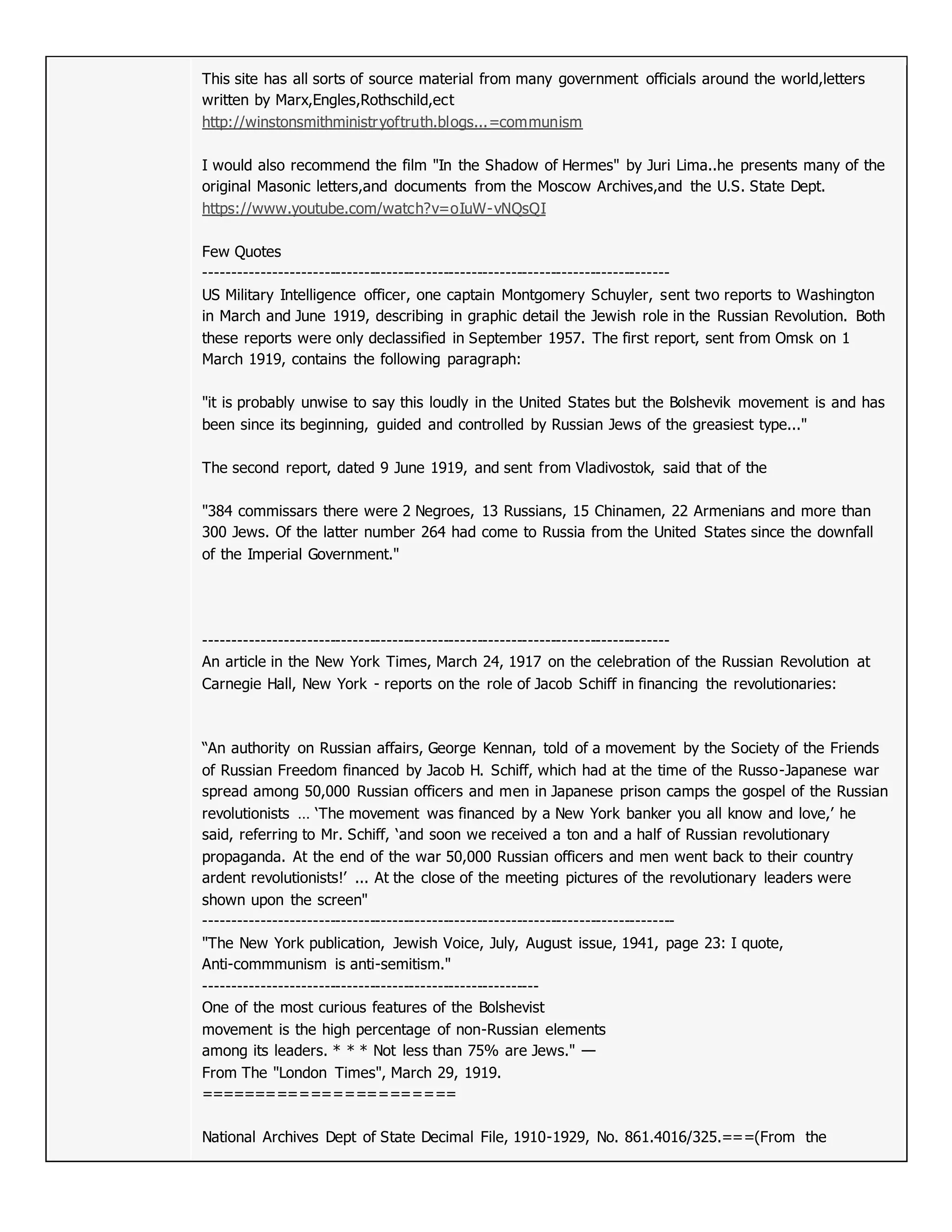 This site has all sorts of source material from many government officials around the world,letters
written by Marx,Engles,Rothschild,ect
http://winstonsmithministryoftruth.blogs...=communism
I would also recommend the film "In the Shadow of Hermes" by Juri Lima..he presents many of the
original Masonic letters,and documents from the Moscow Archives,and the U.S. State Dept.
https://www.youtube.com/watch?v=oIuW-vNQsQI
Few Quotes
----------------------------------------------------------------------------------
US Military Intelligence officer, one captain Montgomery Schuyler, sent two reports to Washington
in March and June 1919, describing in graphic detail the Jewish role in the Russian Revolution. Both
these reports were only declassified in September 1957. The first report, sent from Omsk on 1
March 1919, contains the following paragraph:
"it is probably unwise to say this loudly in the United States but the Bolshevik movement is and has
been since its beginning, guided and controlled by Russian Jews of the greasiest type..."
The second report, dated 9 June 1919, and sent from Vladivostok, said that of the
"384 commissars there were 2 Negroes, 13 Russians, 15 Chinamen, 22 Armenians and more than
300 Jews. Of the latter number 264 had come to Russia from the United States since the downfall
of the Imperial Government."
----------------------------------------------------------------------------------
An article in the New York Times, March 24, 1917 on the celebration of the Russian Revolution at
Carnegie Hall, New York - reports on the role of Jacob Schiff in financing the revolutionaries:
“An authority on Russian affairs, George Kennan, told of a movement by the Society of the Friends
of Russian Freedom financed by Jacob H. Schiff, which had at the time of the Russo-Japanese war
spread among 50,000 Russian officers and men in Japanese prison camps the gospel of the Russian
revolutionists … ‘The movement was financed by a New York banker you all know and love,’ he
said, referring to Mr. Schiff, ‘and soon we received a ton and a half of Russian revolutionary
propaganda. At the end of the war 50,000 Russian officers and men went back to their country
ardent revolutionists!’ ... At the close of the meeting pictures of the revolutionary leaders were
shown upon the screen"
-----------------------------------------------------------------------------------
"The New York publication, Jewish Voice, July, August issue, 1941, page 23: I quote,
Anti-commmunism is anti-semitism."
-----------------------------------------------------------
One of the most curious features of the Bolshevist
movement is the high percentage of non-Russian elements
among its leaders. * * * Not less than 75% are Jews." —
From The "London Times", March 29, 1919.
=======================
National Archives Dept of State Decimal File, 1910-1929, No. 861.4016/325.===(From the
 