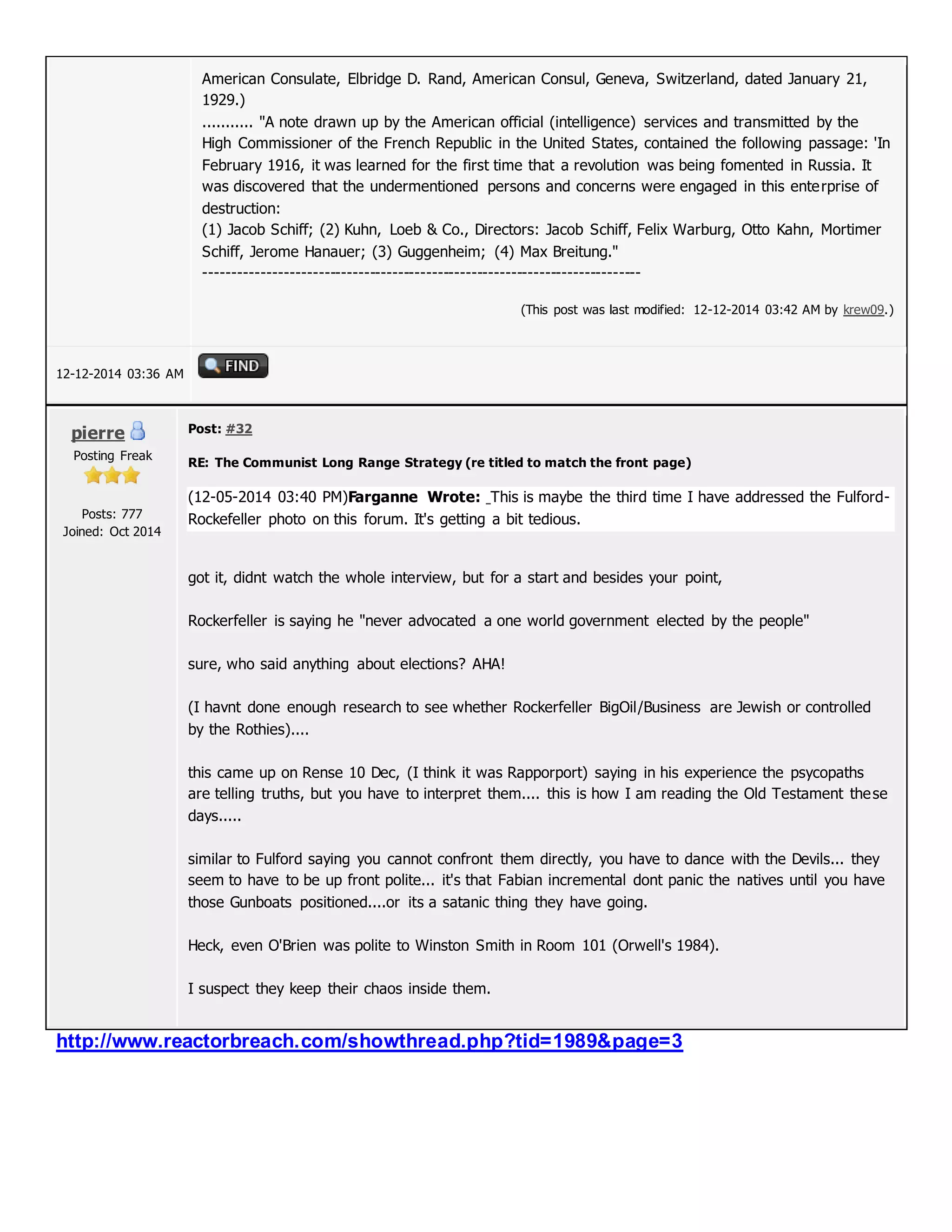 American Consulate, Elbridge D. Rand, American Consul, Geneva, Switzerland, dated January 21,
1929.)
........... "A note drawn up by the American official (intelligence) services and transmitted by the
High Commissioner of the French Republic in the United States, contained the following passage: 'In
February 1916, it was learned for the first time that a revolution was being fomented in Russia. It
was discovered that the undermentioned persons and concerns were engaged in this enterprise of
destruction:
(1) Jacob Schiff; (2) Kuhn, Loeb & Co., Directors: Jacob Schiff, Felix Warburg, Otto Kahn, Mortimer
Schiff, Jerome Hanauer; (3) Guggenheim; (4) Max Breitung."
-----------------------------------------------------------------------------
(This post was last modified: 12-12-2014 03:42 AM by krew09.)
12-12-2014 03:36 AM
pierre
Posting Freak
Posts: 777
Joined: Oct 2014
Post: #32
RE: The Communist Long Range Strategy (re titled to match the front page)
(12-05-2014 03:40 PM)Farganne Wrote: This is maybe the third time I have addressed the Fulford-
Rockefeller photo on this forum. It's getting a bit tedious.
got it, didnt watch the whole interview, but for a start and besides your point,
Rockerfeller is saying he "never advocated a one world government elected by the people"
sure, who said anything about elections? AHA!
(I havnt done enough research to see whether Rockerfeller BigOil/Business are Jewish or controlled
by the Rothies)....
this came up on Rense 10 Dec, (I think it was Rapporport) saying in his experience the psycopaths
are telling truths, but you have to interpret them.... this is how I am reading the Old Testament these
days.....
similar to Fulford saying you cannot confront them directly, you have to dance with the Devils... they
seem to have to be up front polite... it's that Fabian incremental dont panic the natives until you have
those Gunboats positioned....or its a satanic thing they have going.
Heck, even O'Brien was polite to Winston Smith in Room 101 (Orwell's 1984).
I suspect they keep their chaos inside them.
http://www.reactorbreach.com/showthread.php?tid=1989&page=3
 