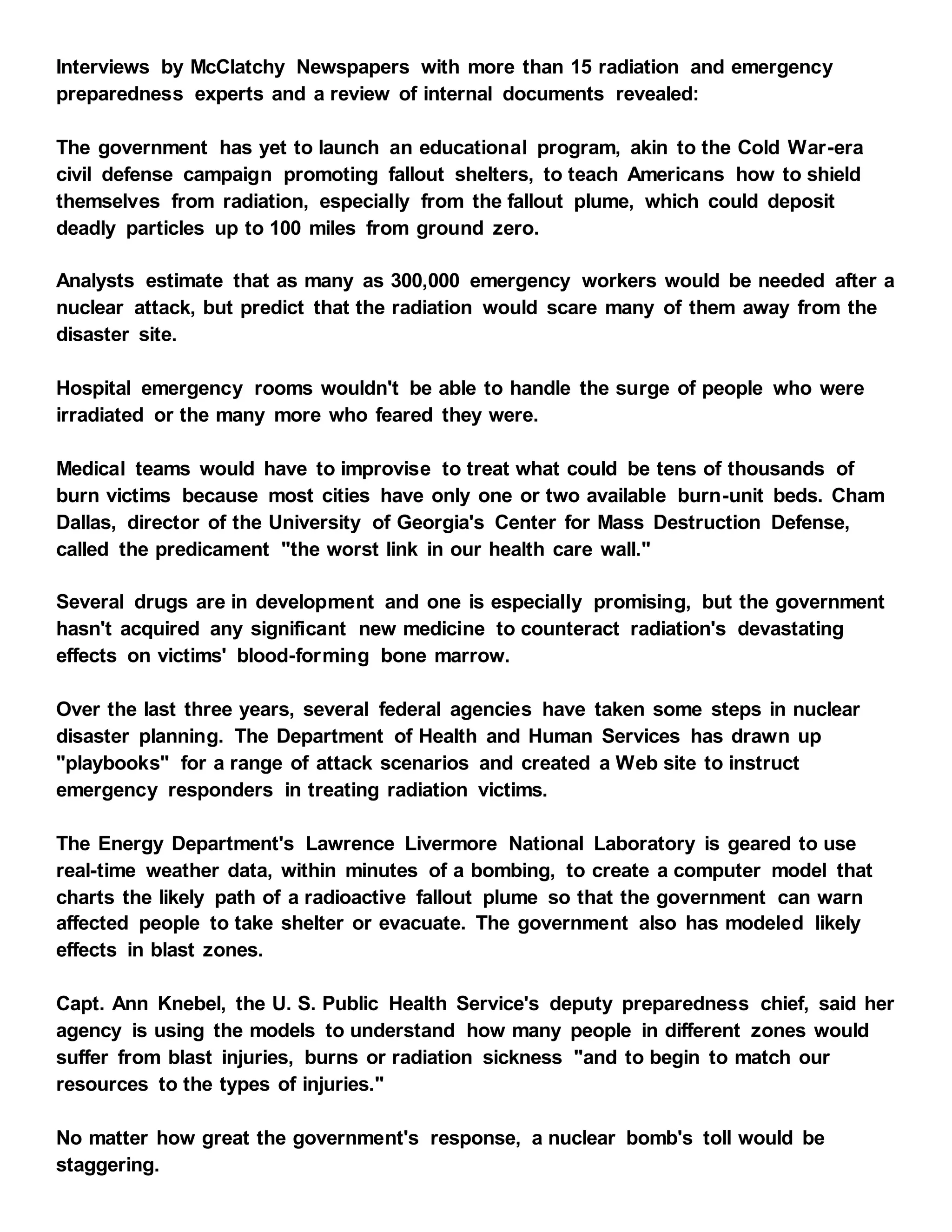 Interviews by McClatchy Newspapers with more than 15 radiation and emergency
preparedness experts and a review of internal documents revealed:
The government has yet to launch an educational program, akin to the Cold War-era
civil defense campaign promoting fallout shelters, to teach Americans how to shield
themselves from radiation, especially from the fallout plume, which could deposit
deadly particles up to 100 miles from ground zero.
Analysts estimate that as many as 300,000 emergency workers would be needed after a
nuclear attack, but predict that the radiation would scare many of them away from the
disaster site.
Hospital emergency rooms wouldn't be able to handle the surge of people who were
irradiated or the many more who feared they were.
Medical teams would have to improvise to treat what could be tens of thousands of
burn victims because most cities have only one or two available burn-unit beds. Cham
Dallas, director of the University of Georgia's Center for Mass Destruction Defense,
called the predicament "the worst link in our health care wall."
Several drugs are in development and one is especially promising, but the government
hasn't acquired any significant new medicine to counteract radiation's devastating
effects on victims' blood-forming bone marrow.
Over the last three years, several federal agencies have taken some steps in nuclear
disaster planning. The Department of Health and Human Services has drawn up
"playbooks" for a range of attack scenarios and created a Web site to instruct
emergency responders in treating radiation victims.
The Energy Department's Lawrence Livermore National Laboratory is geared to use
real-time weather data, within minutes of a bombing, to create a computer model that
charts the likely path of a radioactive fallout plume so that the government can warn
affected people to take shelter or evacuate. The government also has modeled likely
effects in blast zones.
Capt. Ann Knebel, the U. S. Public Health Service's deputy preparedness chief, said her
agency is using the models to understand how many people in different zones would
suffer from blast injuries, burns or radiation sickness "and to begin to match our
resources to the types of injuries."
No matter how great the government's response, a nuclear bomb's toll would be
staggering.
 