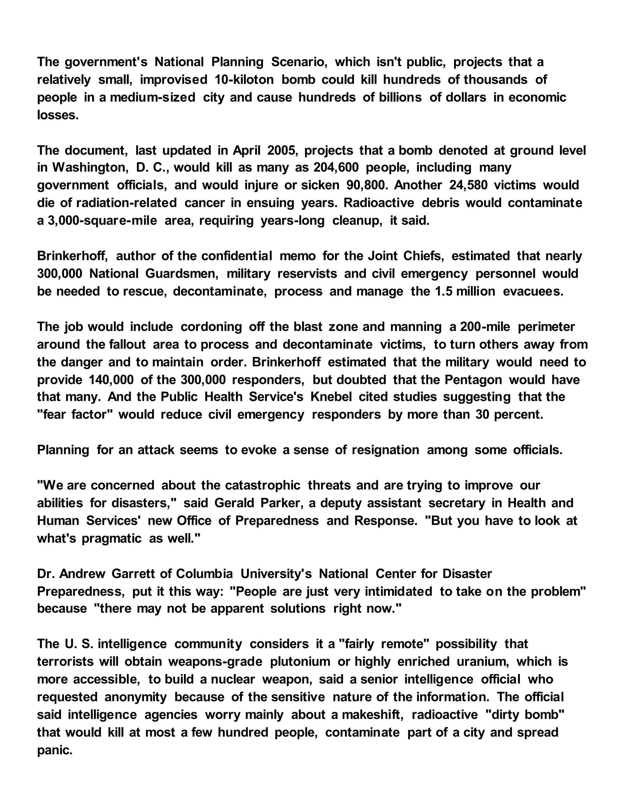 The government's National Planning Scenario, which isn't public, projects that a
relatively small, improvised 10-kiloton bomb could kill hundreds of thousands of
people in a medium-sized city and cause hundreds of billions of dollars in economic
losses.
The document, last updated in April 2005, projects that a bomb denoted at ground level
in Washington, D. C., would kill as many as 204,600 people, including many
government officials, and would injure or sicken 90,800. Another 24,580 victims would
die of radiation-related cancer in ensuing years. Radioactive debris would contaminate
a 3,000-square-mile area, requiring years-long cleanup, it said.
Brinkerhoff, author of the confidential memo for the Joint Chiefs, estimated that nearly
300,000 National Guardsmen, military reservists and civil emergency personnel would
be needed to rescue, decontaminate, process and manage the 1.5 million evacuees.
The job would include cordoning off the blast zone and manning a 200-mile perimeter
around the fallout area to process and decontaminate victims, to turn others away from
the danger and to maintain order. Brinkerhoff estimated that the military would need to
provide 140,000 of the 300,000 responders, but doubted that the Pentagon would have
that many. And the Public Health Service's Knebel cited studies suggesting that the
"fear factor" would reduce civil emergency responders by more than 30 percent.
Planning for an attack seems to evoke a sense of resignation among some officials.
"We are concerned about the catastrophic threats and are trying to improve our
abilities for disasters," said Gerald Parker, a deputy assistant secretary in Health and
Human Services' new Office of Preparedness and Response. "But you have to look at
what's pragmatic as well."
Dr. Andrew Garrett of Columbia University's National Center for Disaster
Preparedness, put it this way: "People are just very intimidated to take on the problem"
because "there may not be apparent solutions right now."
The U. S. intelligence community considers it a "fairly remote" possibility that
terrorists will obtain weapons-grade plutonium or highly enriched uranium, which is
more accessible, to build a nuclear weapon, said a senior intelligence official who
requested anonymity because of the sensitive nature of the information. The official
said intelligence agencies worry mainly about a makeshift, radioactive "dirty bomb"
that would kill at most a few hundred people, contaminate part of a city and spread
panic.
 