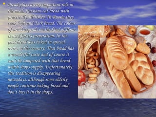 • Bread plays aa vveerryy iimmppoorrttaanntt rroollee iinn 
tthhee mmeeaall.. RRuussssiiaannss eeaatt bbrreeaadd wwiitthh 
pprraaccttiiccaallllyy aallll ddiisshheess.. IInn RRuussssiiaa tthheeyy 
ccooookk lliigghhtt aanndd ddaarrkk bbrreeaadd.. TThhee ccoolloouurr 
ooff bbrreeaadd ddeeppeennddss oonn tthhee kkiinndd ooff fflloouurr 
iiss uusseedd ffoorr iittss pprreeppeerraattiioonn.. IInn tthhee 
ppaasstt bbrreeaadd wwaass bbaakkeedd iinn ssppeecciiaall 
oovveennss iinn tthhee ccoouunnttrryy.. TThhaatt bbrreeaadd hhaass 
aa wwoonnddeerrffuull ttaassttee aanndd ooff ccoouurrssee iitt 
ccaann’’tt bbee ccoommppaarreedd wwiitthh tthhaatt bbrreeaadd 
wwhhiicchh sshhooppss ssuuppppllyy.. UUnnffoorrttuunnaatteellyy 
tthhiiss ttrraaddiittiioonn iiss ddiissaappppeeaarriinngg 
nnoowwaaddaayyss,, aalltthhoouugghh ssoommee eellddeerrllyy 
ppeeooppllee ccoonnttiinnuuee bbaakkiinngg bbrreeaadd aanndd 
ddoonn’’tt bbuuyy iitt iinn tthhee sshhooppss.. 
