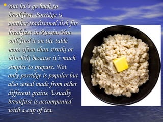 •BBuutt lleett’’ss ggoo bbaacckk ttoo 
bbrreeaakkffaasstt.. PPoorrrriiddggee iiss 
aannootthheerr ttrraaddiittiioonnaall ddiisshh ffoorr 
bbrreeaakkffaasstt iinn RRuussssiiaa.. YYoouu 
wwiillll ffiinndd iitt oonn tthhee ttaabbllee 
mmoorree oofftteenn tthhaann ssiirrnniikkii oorr 
bblliinncchhiikkii bbeeccaauussee iitt’’ss mmuucchh 
ssiimmpplleerr ttoo pprreeppaarree.. NNoott 
oonnllyy ppoorrrriiddggee iiss ppooppuullaarr bbuutt 
aallssoo cceerreeaall mmaaddee ffrroomm ootthheerr 
ddiiffffeerreenntt ggrraaiinnss.. UUssuuaallllyy 
bbrreeaakkffaasstt iiss aaccccoommppaanniieedd 
wwiitthh aa ccuupp ooff tteeaa.. 
 
