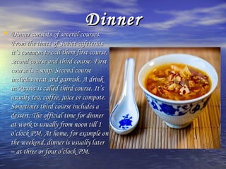 DDiinnnneerr 
• DDiinnnneerr ccoonnssiissttss ooff sseevveerraall ccoouurrsseess.. 
FFrroomm tthhee ttiimmeess ooff SSoovviieett ccaaffeetteerriiaass 
iitt’’ss ccoommmmoonn ttoo ccaallll tthheemm ffiirrsstt ccoouurrssee,, 
sseeccoonndd ccoouurrssee aanndd tthhiirrdd ccoouurrssee.. FFiirrsstt 
ccoouurrssee iiss aa ssoouupp.. SSeeccoonndd ccoouurrssee 
iinncclluuddeess mmeeaatt aanndd ggaarrnniisshh.. AA ddrriinnkk 
iinn RRuussssiiaa iiss ccaalllleedd tthhiirrdd ccoouurrssee.. IItt’’ss 
uussuuaallllyy tteeaa,, ccooffffeeee,, jjuuiiccee oorr ccoommppoottee.. 
SSoommeettiimmeess tthhiirrdd ccoouurrssee iinncclluuddeess aa 
ddeesssseerrtt.. TThhee ooffffiicciiaall ttiimmee ffoorr ddiinnnneerr 
aatt wwoorrkk iiss uussuuaallllyy ffrroomm nnoooonn ttiillll 11 
oo’’cclloocckk PPMM.. AAtt hhoommee,, ffoorr eexxaammppllee oonn 
tthhee wweeeekkeenndd,, ddiinnnneerr iiss uussuuaallllyy llaatteerr 
–– aatt tthhrreeee oorr ffoouurr oo’’cclloocckk PPMM.. 
 