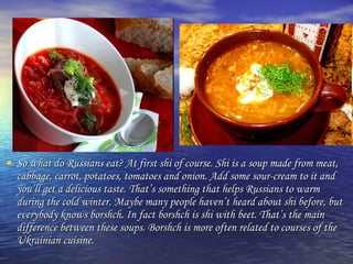 • So what do Russians eat? At first shi of course. Shi is aa ssoouupp mmaaddee ffrroomm mmeeaatt,, 
ccaabbbbaaggee,, ccaarrrroott,, ppoottaattooeess,, ttoommaattooeess aanndd oonniioonn.. AAdddd ssoommee ssoouurr--ccrreeaamm ttoo iitt aanndd 
yyoouu’’llll ggeett aa ddeelliicciioouuss ttaassttee.. TThhaatt’’ss ssoommeetthhiinngg tthhaatt hheellppss RRuussssiiaannss ttoo wwaarrmm 
dduurriinngg tthhee ccoolldd wwiinntteerr.. MMaayybbee mmaannyy ppeeooppllee hhaavveenn’’tt hheeaarrdd aabboouutt sshhii bbeeffoorree,, bbuutt 
eevveerryybbooddyy kknnoowwss bboorrsshhcchh.. IInn ffaacctt bboorrsshhcchh iiss sshhii wwiitthh bbeeeett.. TThhaatt’’ss tthhee mmaaiinn 
ddiiffffeerreennccee bbeettwweeeenn tthheessee ssoouuppss.. BBoorrsshhcchh iiss mmoorree oofftteenn rreellaatteedd ttoo ccoouurrsseess ooff tthhee 
UUkkrraaiinniiaann ccuuiissiinnee.. 
 