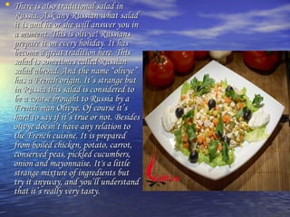 • There is also ttrraaddiittiioonnaall ssaallaadd iinn 
RRuussssiiaa.. AAsskk aannyy RRuussssiiaann wwhhaatt ssaallaadd 
iitt iiss aanndd hhee oorr sshhee wwiillll aannsswweerr yyoouu iinn 
aa mmoommeenntt.. TThhiiss iiss oolliivvyyee!! RRuussssiiaannss 
pprreeppaarree iitt oonn eevveerryy hhoolliiddaayy.. IItt hhaass 
bbeeccoommee aa ggrreeaatt ttrraaddiittiioonn hheerree.. TThhiiss 
ssaallaadd iiss ssoommeettiimmeess ccaalllleedd RRuussssiiaann 
ssaallaadd aabbrrooaadd.. AAnndd tthhee nnaammee ““oolliivvyyee”” 
hhaass aa FFrreenncchh oorriiggiinn.. IItt’’ss ssttrraannggee bbuutt 
iinn RRuussssiiaa tthhiiss ssaallaadd iiss ccoonnssiiddeerreedd ttoo 
bbee aa ccoouurrssee bbrroouugghhtt ttoo RRuussssiiaa bbyy aa 
FFrreenncchh mmaann OOlliivvyyee.. OOff ccoouurrssee iitt’’ss 
hhaarrdd ttoo ssaayy iiff iitt’’ss ttrruuee oorr nnoott.. BBeessiiddeess 
oolliivvyyee ddooeessnn’’tt hhaavvee aannyy rreellaattiioonn ttoo 
tthhee FFrreenncchh ccuuiissiinnee.. IItt iiss pprreeppaarreedd 
ffrroomm bbooiilleedd cchhiicckkeenn,, ppoottaattoo,, ccaarrrroott,, 
ccoonnsseerrvveedd ppeeaass,, ppiicckklleedd ccuuccuummbbeerrss,, 
oonniioonn aanndd mmaayyoonnnnaaiissee.. IItt''ss aa lliittttllee 
ssttrraannggee mmiixxttuurree ooff iinnggrreeddiieennttss bbuutt 
ttrryy iitt aannyywwaayy,, aanndd yyoouu’’llll uunnddeerrssttaanndd 
tthhaatt iitt’’ss rreeaallllyy vveerryy ttaassttyy.. 
 