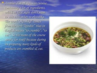 • Another ddiisshh ooff RRuussssiiaann ccuuiissiinnee 
ccoonnttaaiinniinngg aa lloott ooff iinnggrreeddiieennttss,, 
wwhhiicchh aatt ffiirrsstt ssiigghhtt ddoonn’’tt sseeeemm 
ttoo ssuuiitt eeaacchh ootthheerr,, iiss ookkrroosshhkkaa.. 
TThhee wwoorrdd ““ookkrroosshhkkaa”” ccoommeess 
ffrroomm tthhee vveerrbb ““kkrroosshhiitt”” tthhaatt iinn 
EEnngglliisshh mmeeaannss ““ttoo ccrruummbbllee””,, ““ttoo 
ccuutt””.. SSoo tthhee nnaammee ooff tthhee ccoouurrssee 
ssppeeaakkss ffoorr iittsseellff bbeeccaauussee dduurriinngg 
iittss pprreeppaarriinngg mmaannyy kkiinnddss ooff 
pprroodduuccttss aarree ccrruummbblleedd && ccuutt.. 
 