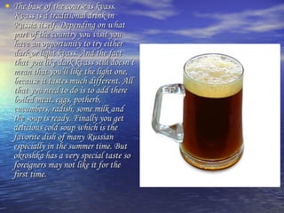 • The base of tthhee ccoouurrssee iiss kkvvaassss.. 
KKvvaassss iiss aa ttrraaddiittiioonnaall ddrriinnkk iinn 
RRuussssiiaa iittsseellff.. DDeeppeennddiinngg oonn wwhhaatt 
ppaarrtt ooff tthhee ccoouunnttrryy yyoouu vviissiitt yyoouu 
hhaavvee aann ooppppoorrttuunniittyy ttoo ttrryy eeiitthheerr 
ddaarrkk oorr lliigghhtt kkvvaassss.. AAnndd tthhee ffaacctt 
tthhaatt yyoouu lliikkee ddaarrkk kkvvaassss ssttiillll ddooeessnn’’tt 
mmeeaann tthhaatt yyoouu’’llll lliikkee tthhee lliigghhtt oonnee,, 
bbeeccaauussee iitt ttaasstteess mmuucchh ddiiffffeerreenntt.. AAllll 
tthhaatt yyoouu nneeeedd ttoo ddoo iiss ttoo aadddd tthheerree 
bbooiilleedd mmeeaatt,, eeggggss,, ppootthheerrbb,, 
ccuuccuummbbeerrss,, rraaddiisshh,, ssoommee mmiillkk aanndd 
tthhee ssoouupp iiss rreeaaddyy.. FFiinnaallllyy yyoouu ggeett 
ddeelliicciioouuss ccoolldd ssoouupp wwhhiicchh iiss tthhee 
ffaavvoorriittee ddiisshh ooff mmaannyy RRuussssiiaann 
eessppeecciiaallllyy iinn tthhee ssuummmmeerr ttiimmee.. BBuutt 
ookkrroosshhkkaa hhaass aa vveerryy ssppeecciiaall ttaassttee ssoo 
ffoorreeiiggnneerrss mmaayy nnoott lliikkee iitt ffoorr tthhee 
ffiirrsstt ttiimmee.. 
 