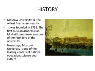 .
• Moscow University is the
oldest Russian university.
• It was founded in 1755. The
first Russian academician
Mikhail Lomonosov was one
of the founders of the
university.
• Nowadays, Moscow
University is one of the
leading centers of national
education, science and
culture
HISTORY
 