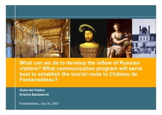 What can we do to develop the inflow of Russian
visitors? What communication program will serve
best to establish the tourist route to Château de
Fontainebleau?
Giulia Del Fabbro
Kristina Babilashvili

Fontainebleau, July 30, 2007
                                        Prepared by Kristina Babilashvili   1
 