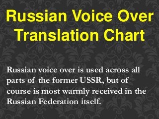 Russian Voice Over
Translation Chart
Russian voice over is used across all
parts of the former USSR, but of
course is most warmly received in the
Russian Federation itself.
 