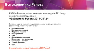 Вся экономика Рунета

  РАЭК и Высшая школа экономики проводят в 2012 году
  совместное исследование
  «Экономика Рунета 2011-2012»
  Основная задача – оценить текущее состояние и тенденции развития
  российских рынков интернет-бизнеса:
  •   Веб-разработка
  •   Контекстная реклама
  •   Медийная реклама
  •   Видеореклама
  •   SMM
  •   Поисковая оптимизация
  •   Коммерция - контент и игры
  •   Коммерция - платежи
  •   Хостинг и домены
  •   SaaS

  И показать место интернет-экономики в ВВП России!
 