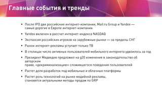 Главные события и тренды

   • После IPO две российские интернет-компании, Mail.ru Group и Yandex —
       самые дорогие в Европе интернет-компании.
   •   Yandex включен в рассчет интернет-индекса NASDAQ
   •   Экспансия российских игроков на зарубежные рынки — за пределы СНГ
   •   Рынок интернет-рекламы уступает только ТВ
   •   В столицах число активных пользователей мобильного интернета удвоилось за год
   •   Президент Медведев предложил на g20 изменения в законодательство об
       авторском
       праве, «декриминализацию» сложившегося поведения пользователей
   • Растет доля разработок под мобильные и облачные платформы
   • Растет роль технологий на рынке медийной рекламы,
       становятся актуальными методы продаж по GRP
 
