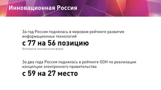 Инновационная Россия


   За год Россия поднялась в мировом рейтинге развития
   информационных технологий
   с 77 на 56 позицию
   (Всемирный экономический форум)




   За два года Россия поднялась в рейтинге ООН по реализации
   концепции электронного правительства

   с 59 на 27 место
 