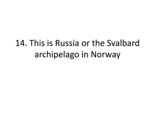 14. This is Russia or the Svalbard
archipelago in Norway