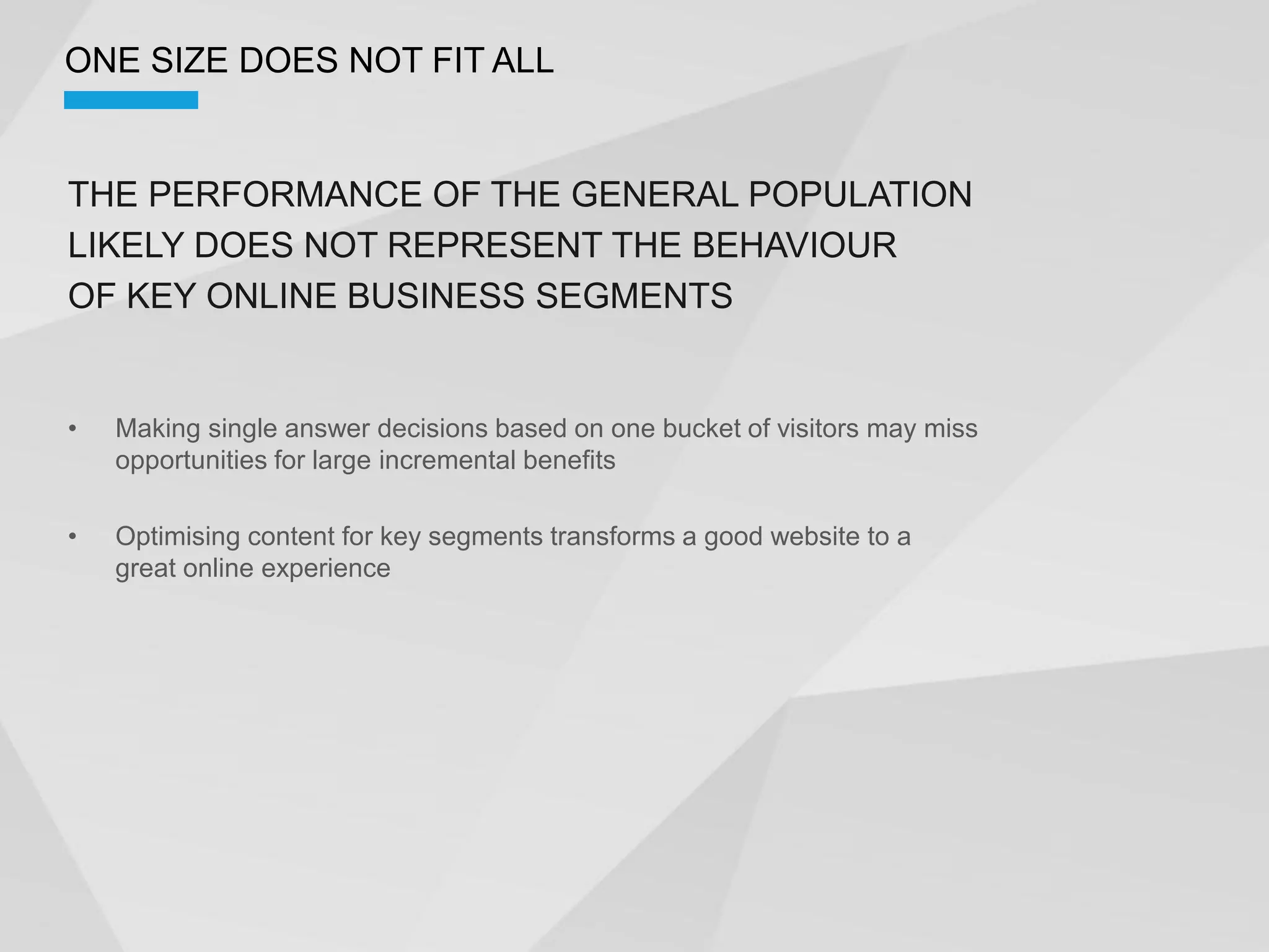 ONE SIZE DOES NOT FIT ALL


THE PERFORMANCE OF THE GENERAL POPULATION
LIKELY DOES NOT REPRESENT THE BEHAVIOUR
OF KEY ONLINE BUSINESS SEGMENTS


  Making single answer decisions based on one bucket of visitors may miss
  opportunities for large incremental benefits

  Optimising content for key segments transforms a good website to a
  great online experience
 