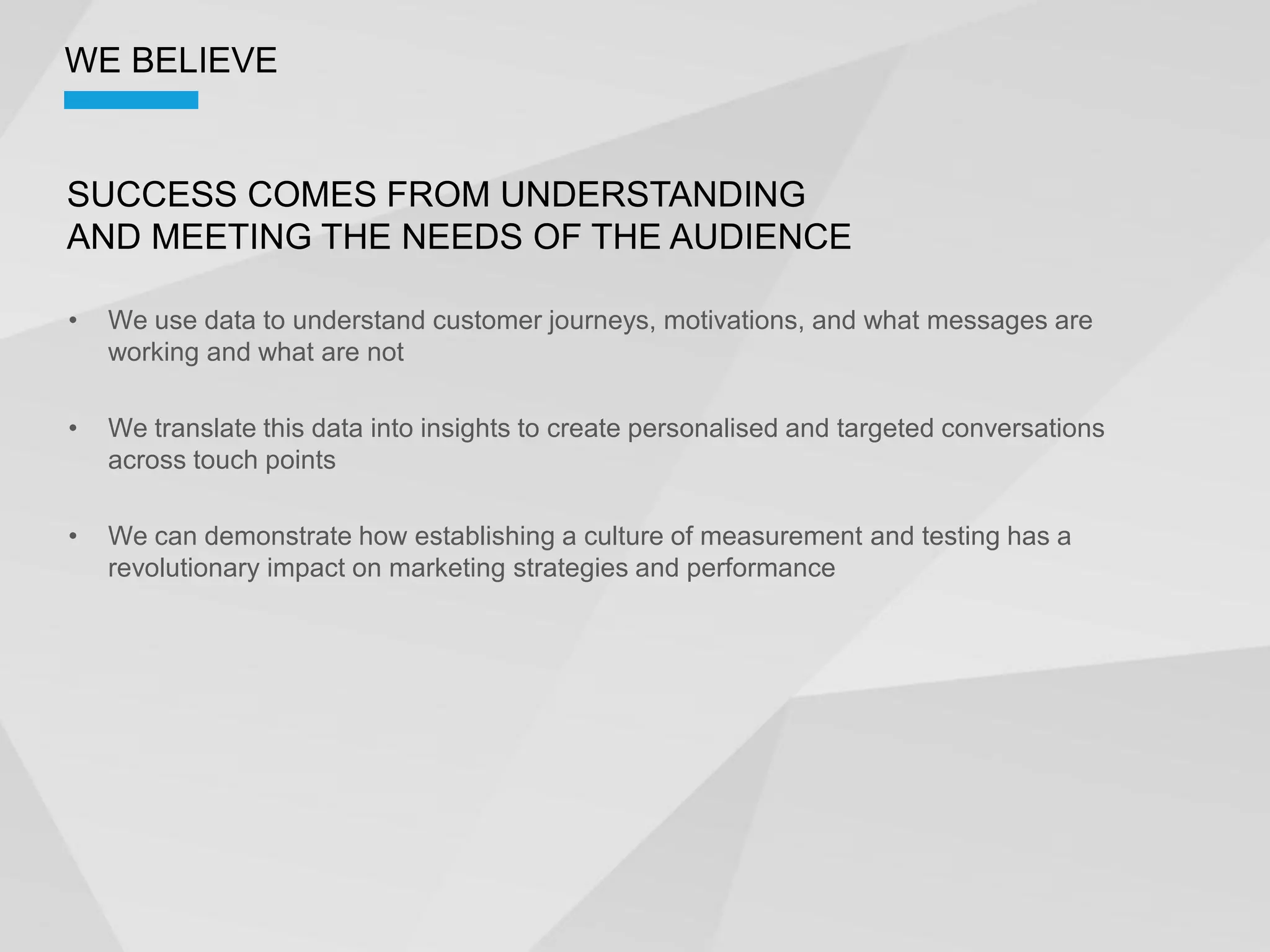 WE BELIEVE


SUCCESS COMES FROM UNDERSTANDING
AND MEETING THE NEEDS OF THE AUDIENCE

  We use data to understand customer journeys, motivations, and what messages are
  working and what are not

  We translate this data into insights to create personalised and targeted conversations
  across touch points

  We can demonstrate how establishing a culture of measurement and testing has a
  revolutionary impact on marketing strategies and performance
 