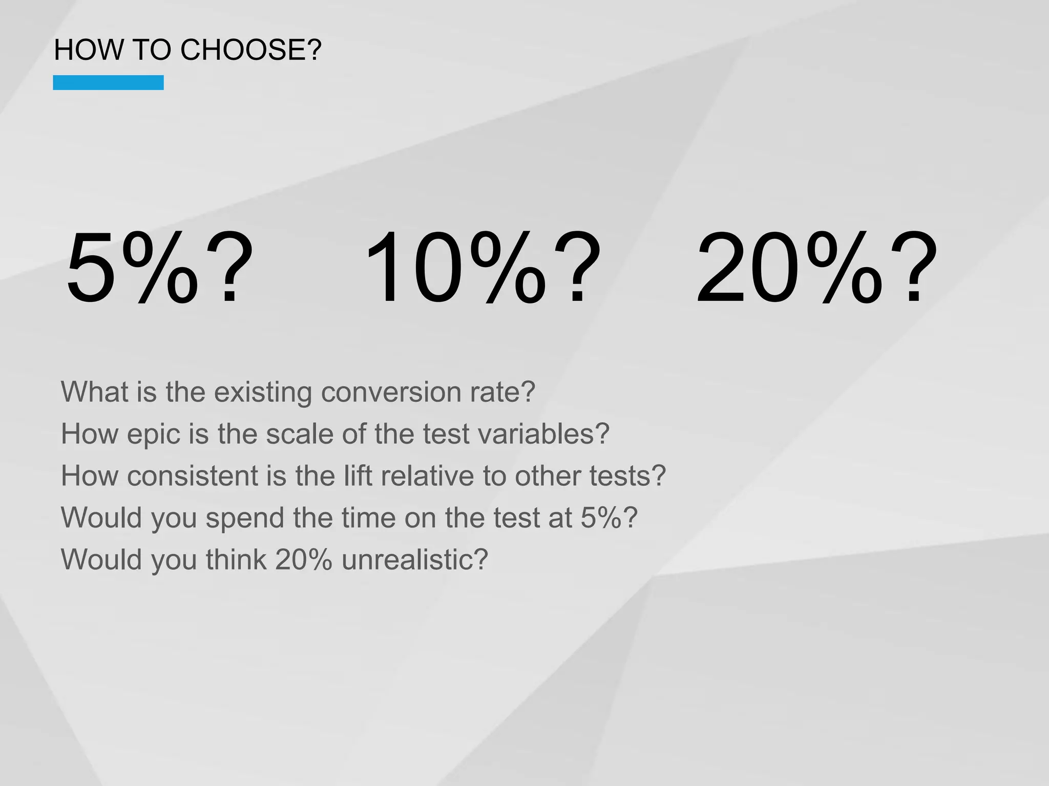 HOW TO CHOOSE?




5%?                      10%? 20%?
What is the existing conversion rate?
How epic is the scale of the test variables?
How consistent is the lift relative to other tests?
Would you spend the time on the test at 5%?
Would you think 20% unrealistic?
 