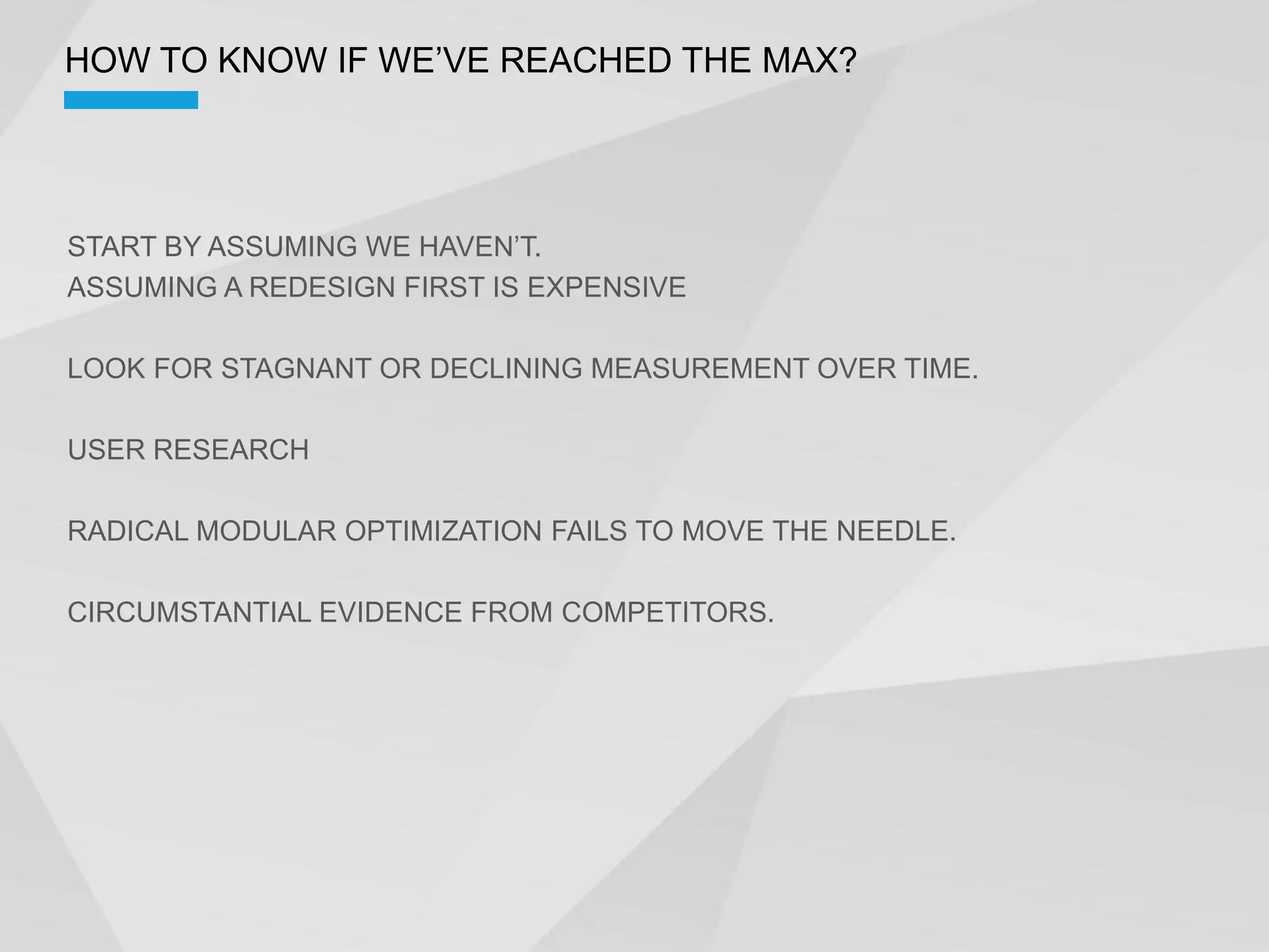 ASSUMING A REDESIGN FIRST IS EXPENSIVE

LOOK FOR STAGNANT OR DECLINING MEASUREMENT OVER TIME.

USER RESEARCH

RADICAL MODULAR OPTIMIZATION FAILS TO MOVE THE NEEDLE.

CIRCUMSTANTIAL EVIDENCE FROM COMPETITORS.
 
