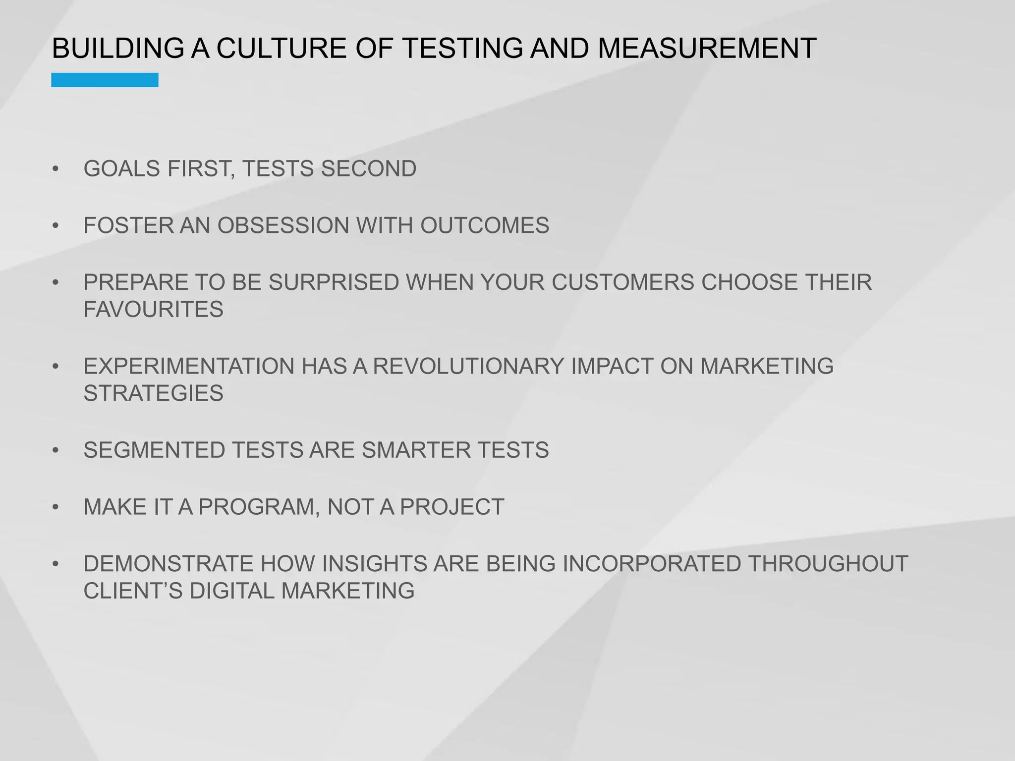 BUILDING A CULTURE OF TESTING AND MEASUREMENT



 GOALS FIRST, TESTS SECOND

 FOSTER AN OBSESSION WITH OUTCOMES

 PREPARE TO BE SURPRISED WHEN YOUR CUSTOMERS CHOOSE THEIR
 FAVOURITES

 EXPERIMENTATION HAS A REVOLUTIONARY IMPACT ON MARKETING
 STRATEGIES

 SEGMENTED TESTS ARE SMARTER TESTS

 MAKE IT A PROGRAM, NOT A PROJECT

 DEMONSTRATE HOW INSIGHTS ARE BEING INCORPORATED THROUGHOUT
 