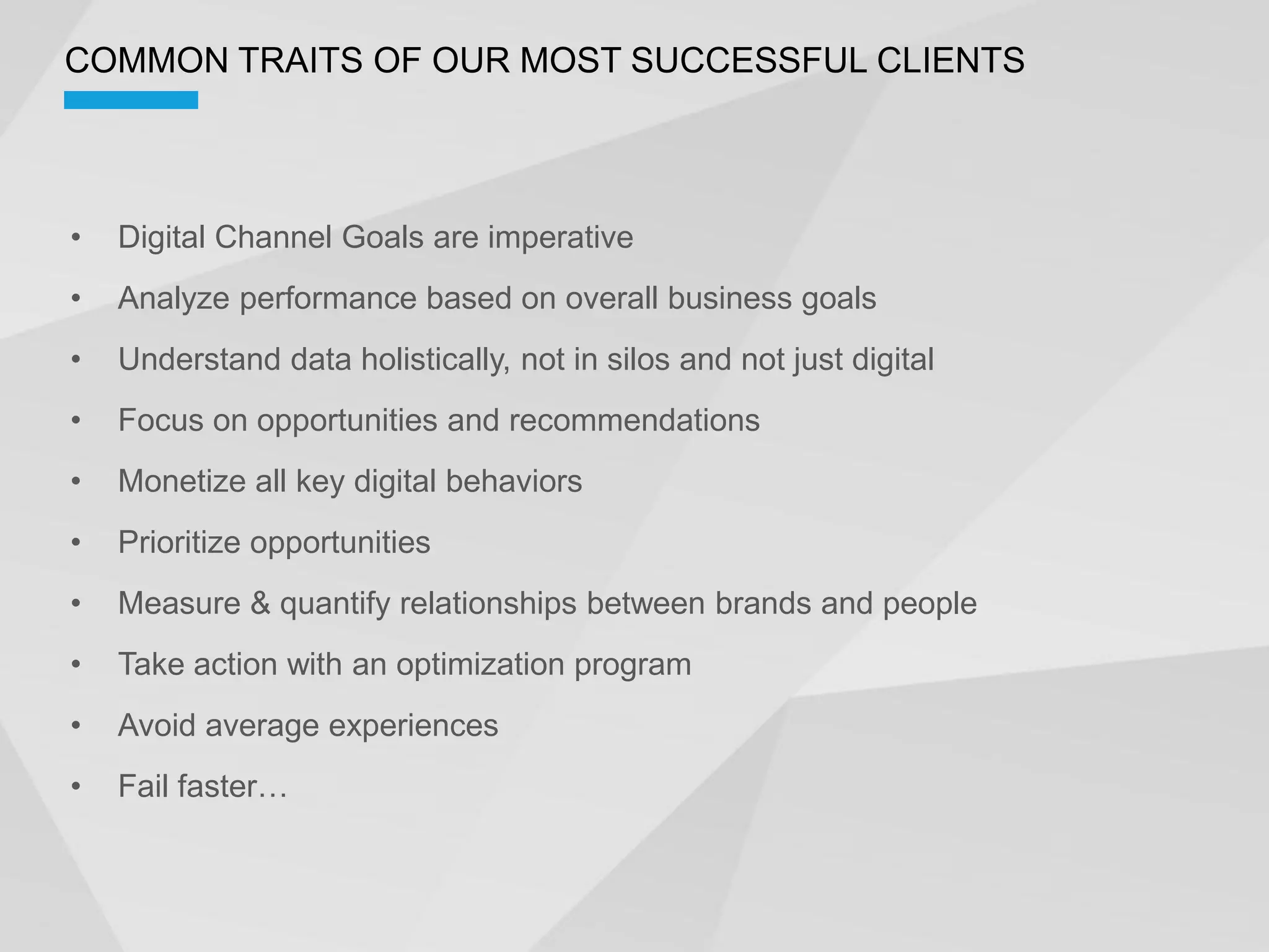 COMMON TRAITS OF OUR MOST SUCCESSFUL CLIENTS



  Digital Channel Goals are imperative
  Analyze performance based on overall business goals
  Understand data holistically, not in silos and not just digital
  Focus on opportunities and recommendations
  Monetize all key digital behaviors
  Prioritize opportunities
  Measure & quantify relationships between brands and people
  Take action with an optimization program
  Avoid average experiences
 