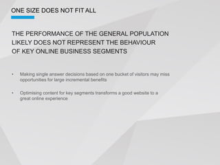 ONE SIZE DOES NOT FIT ALL


THE PERFORMANCE OF THE GENERAL POPULATION
LIKELY DOES NOT REPRESENT THE BEHAVIOUR
OF KEY ONLINE BUSINESS SEGMENTS


  Making single answer decisions based on one bucket of visitors may miss
  opportunities for large incremental benefits

  Optimising content for key segments transforms a good website to a
  great online experience
 
