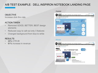 A/B TEST EXAMPLE: DELL iNSPIRON NOTEBOOK LANDING PAGE

                                             Control

OBJECTIVE
Increase click thru rate

ACTION TAKEN
  Removed GOOD, BETTER, BEST design
  elements
  Reduced copy to call out only 3 features
  Changed background from blue to white

RESULTS                                      Winner
  25% CTR lift
  61% increase in revenue
 