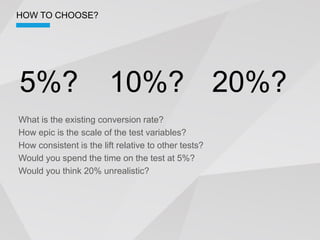 HOW TO CHOOSE?




5%?                      10%? 20%?
What is the existing conversion rate?
How epic is the scale of the test variables?
How consistent is the lift relative to other tests?
Would you spend the time on the test at 5%?
Would you think 20% unrealistic?
 