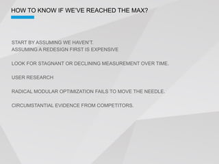 ASSUMING A REDESIGN FIRST IS EXPENSIVE

LOOK FOR STAGNANT OR DECLINING MEASUREMENT OVER TIME.

USER RESEARCH

RADICAL MODULAR OPTIMIZATION FAILS TO MOVE THE NEEDLE.

CIRCUMSTANTIAL EVIDENCE FROM COMPETITORS.
 