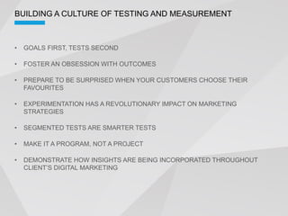 BUILDING A CULTURE OF TESTING AND MEASUREMENT



 GOALS FIRST, TESTS SECOND

 FOSTER AN OBSESSION WITH OUTCOMES

 PREPARE TO BE SURPRISED WHEN YOUR CUSTOMERS CHOOSE THEIR
 FAVOURITES

 EXPERIMENTATION HAS A REVOLUTIONARY IMPACT ON MARKETING
 STRATEGIES

 SEGMENTED TESTS ARE SMARTER TESTS

 MAKE IT A PROGRAM, NOT A PROJECT

 DEMONSTRATE HOW INSIGHTS ARE BEING INCORPORATED THROUGHOUT
 
