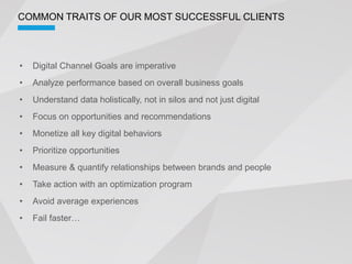COMMON TRAITS OF OUR MOST SUCCESSFUL CLIENTS



  Digital Channel Goals are imperative
  Analyze performance based on overall business goals
  Understand data holistically, not in silos and not just digital
  Focus on opportunities and recommendations
  Monetize all key digital behaviors
  Prioritize opportunities
  Measure & quantify relationships between brands and people
  Take action with an optimization program
  Avoid average experiences
 
