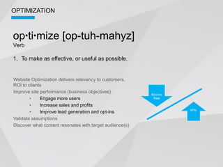 OPTIMIZATION



op ti mize [op-tuh-mahyz]
Verb

1. To make as effective, or useful as possible.


Website Optimization delivers relevancy to customers,
ROI to clients
Improve site performance (business objectives)
                                                          Bounce
             Engage more users                             Rate

             Increase sales and profits
                                                                   KPIs
             Improve lead generation and opt-ins
Validate assumptions
Discover what content resonates with target audience(s)
 