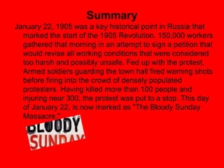 Summary
January 22, 1905 was a key historical point in Russia that
  marked the start of the 1905 Revolution. 150,000 workers
  gathered that morning in an attempt to sign a petition that
  would revise all working conditions that were considered
  too harsh and possibly unsafe. Fed up with the protest,
  Armed soldiers guarding the town hall fired warning shots
  before firing into the crowd of densely populated
  protesters. Having killed more than 100 people and
  injuring near 300, the protest was put to a stop. This day
  of January 22, is now marked as "The Bloody Sunday
  Massacre."
 