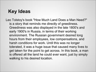 Key Ideas
Leo Tolstoy's book "How Much Land Does a Man Need?"
  is a story that reminds me directly of greediness.
  Greediness was also displayed in the late 1800's and
  early 1900's in Russia, in terms of their working
  environment. The Russian government desired long
  hours from their employees, low compensations, and
  harsh conditions for work. Until this was no longer
  tolerated, it was a huge issue that caused many lives to
  get taken for the point to get across. In this book, a man
  is offered all the land he could ever want, just by simply
  walking to his desired location.
 
