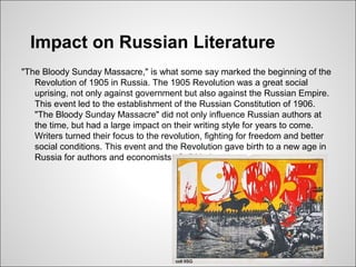 Impact on Russian Literature
"The Bloody Sunday Massacre," is what some say marked the beginning of the
   Revolution of 1905 in Russia. The 1905 Revolution was a great social
   uprising, not only against government but also against the Russian Empire.
   This event led to the establishment of the Russian Constitution of 1906.
   "The Bloody Sunday Massacre" did not only influence Russian authors at
   the time, but had a large impact on their writing style for years to come.
   Writers turned their focus to the revolution, fighting for freedom and better
   social conditions. This event and the Revolution gave birth to a new age in
   Russia for authors and economists of all kinds.
 