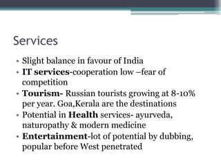 Services
• Slight balance in favour of India
• IT services-cooperation low –fear of
competition
• Tourism- Russian tourists growing at 8-10%
per year. Goa,Kerala are the destinations
• Potential in Health services- ayurveda,
naturopathy & modern medicine
• Entertainment-lot of potential by dubbing,
popular before West penetrated
 