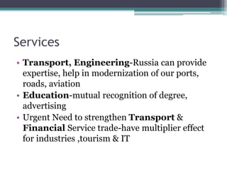 Services
• Transport, Engineering-Russia can provide
expertise, help in modernization of our ports,
roads, aviation
• Education-mutual recognition of degree,
advertising
• Urgent Need to strengthen Transport &
Financial Service trade-have multiplier effect
for industries ,tourism & IT
 